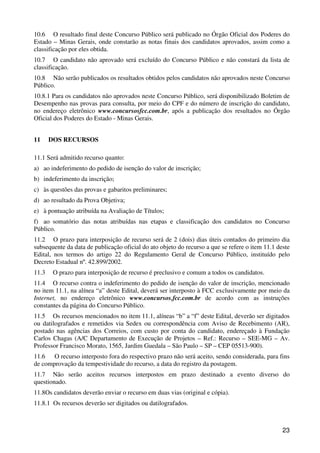 10.6 O resultado final deste Concurso Público será publicado no Órgão Oficial dos Poderes do
Estado – Minas Gerais, onde constarão as notas finais dos candidatos aprovados, assim como a
classificação por eles obtida.
10.7 O candidato não aprovado será excluído do Concurso Público e não constará da lista de
classificação.
10.8 Não serão publicados os resultados obtidos pelos candidatos não aprovados neste Concurso
Público.
10.8.1 Para os candidatos não aprovados neste Concurso Público, será disponibilizado Boletim de
Desempenho nas provas para consulta, por meio do CPF e do número de inscrição do candidato,
no endereço eletrônico www.concursosfcc.com.br, após a publicação dos resultados no Órgão
Oficial dos Poderes do Estado - Minas Gerais.


11     DOS RECURSOS

11.1 Será admitido recurso quanto:
a) ao indeferimento do pedido de isenção do valor de inscrição;
b) indeferimento da inscrição;
c) às questões das provas e gabaritos preliminares;
d) ao resultado da Prova Objetiva;
e) à pontuação atribuída na Avaliação de Títulos;
f) ao somatório das notas atribuídas nas etapas e classificação dos candidatos no Concurso
Público.
11.2 O prazo para interposição de recurso será de 2 (dois) dias úteis contados do primeiro dia
subsequente da data de publicação oficial do ato objeto do recurso a que se refere o item 11.1 deste
Edital, nos termos do artigo 22 do Regulamento Geral de Concurso Público, instituído pelo
Decreto Estadual nº. 42.899/2002.
11.3    O prazo para interposição de recurso é preclusivo e comum a todos os candidatos.
11.4 O recurso contra o indeferimento do pedido de isenção do valor de inscrição, mencionado
no item 11.1, na alínea “a” deste Edital, deverá ser interposto à FCC exclusivamente por meio da
Internet, no endereço eletrônico www.concursos.fcc.com.br de acordo com as instruções
constantes da página do Concurso Público.
11.5 Os recursos mencionados no item 11.1, alíneas “b” a “f” deste Edital, deverão ser digitados
ou datilografados e remetidos via Sedex ou correspondência com Aviso de Recebimento (AR),
postado nas agências dos Correios, com custo por conta do candidato, endereçado à Fundação
Carlos Chagas (A/C Departamento de Execução de Projetos – Ref.: Recurso – SEE-MG – Av.
Professor Francisco Morato, 1565, Jardim Guedala – São Paulo – SP – CEP 05513-900).
11.6 O recurso interposto fora do respectivo prazo não será aceito, sendo considerada, para fins
de comprovação da tempestividade do recurso, a data do registro da postagem.
11.7 Não serão aceitos recursos interpostos em prazo destinado a evento diverso do
questionado.
11.8Os candidatos deverão enviar o recurso em duas vias (original e cópia).
11.8.1 Os recursos deverão ser digitados ou datilografados.



                                                                                                 23
 