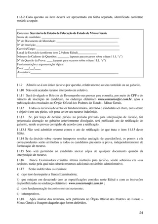 11.8.2 Cada questão ou item deverá ser apresentado em folha separada, identificada conforme
modelo a seguir:


Concurso: Secretaria de Estado de Educação do Estado de Minas Gerais
Nome do candidato: _____________________________________________________
Nº do Documento de Identidade: __________________________________________
Nº de Inscrição:_________________________________________________________
Carreira/Cargo: _________________________________________________________
Local de Exercício (conforme item 2.9 deste Edital)_____________
Número do Caderno de Questões: ________ (apenas para recursos sobre o item 11.1, “c”)
Nº da Questão da Prova: ____ (apenas para recursos sobre o item 11.1, “c”)
Fundamentação e argumentação lógica:
Data: ___/___/____
Assinatura:____________________________________________________________



11.9    Admitir-se-á um único recurso por questão, relativamente ao seu conteúdo ou ao gabarito.
11.10 Não será acatado recurso interposto em coletivo.
11.11 Será divulgado o Boletim de Desempenho nas provas para consulta, por meio do CPF e do
número de inscrição do candidato, no endereço eletrônico www.concursosfcc.com.br, após a
publicação dos resultados no Órgão Oficial dos Poderes do Estado - Minas Gerais.
11.12     Todos os recursos deverão ser fundamentados, devendo o candidato ser claro, consistente
e objetivo em seu pleito, sob pena de ter seu recurso indeferido.
11.13     Se, por força de decisão prévia, no período previsto para interposição de recurso, for
processada alteração no gabarito anteriormente divulgado, será publicado ato de retificação do
gabarito, sendo as provas corrigidas de acordo com a retificação.
11.13.1 Não será admitido recurso contra o ato de retificação de que trata o item 11.13 deste
Edital.
11.14 Se da decisão sobre recurso interposto resultar anulação de questão(ões), os pontos a ela
correspondentes serão atribuídos a todos os candidatos presentes à prova, independentemente de
formulação de recurso.
11.15 Não será permitido ao candidato anexar cópia de qualquer documento quando da
interposição de recurso.
11.16     Banca Examinadora constitui última instância para recurso, sendo soberana em suas
decisões, razão pela qual não caberão recursos adicionais no âmbito administrativo.
11.17    Serão indeferidos os recursos:
a) cujo teor desrespeite a Banca Examinadora;
b) que estejam em desacordo com as especificações contidas neste Edital e com as instruções
disponibilizadas no endereço eletrônico www.concursosfcc.com.br ;
c) com fundamentação inconsistente ou incoerente;
d) intempestivos.
11.18   Após análise dos recursos, será publicada no Órgão Oficial dos Poderes do Estado –
Minas Gerais a listagem daqueles que forem deferidos.


                                                                                              24
 