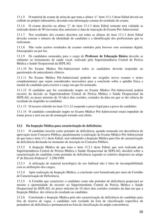 13.1.5 O material de exame de urina de que trata a alínea “c” item 13.1.3 deste Edital deverá ser
colhido no próprio laboratório, devendo esta informação constar do resultado do exame.
13.1.6 O exame descrito na alínea “j” do item 13.1.3 deste Edital somente terá validade se
realizado dentro de 90 (noventa) dias anteriores à data de marcação do Exame Pré-Admissional.
13.1.7 Nos resultados dos exames descritos em todas as alíneas do item 13.1.3 deste Edital
deverão constar o número de identidade do candidato e a identificação dos profissionais que os
realizaram.
13.1.8 Não serão aceitos resultados de exames emitidos pela Internet sem assinatura digital,
fotocopiados ou por fax.
13.1.9 Os candidatos nomeados para o cargo de Professor de Educação Básica deverão se
submeter ao treinamento de saúde vocal, realizado pela Superintendência Central de Perícia
Médica e Saúde Ocupacional da SEPLAG.
13.1.10 No Exame Médico Pré-Admissional todos os candidatos deverão responder ao
questionário de antecedentes clínicos.
13.1.11 No Exame Médico Pré-Admissional poderão ser exigidos novos exames e testes
complementares que sejam considerados necessários para a conclusão sobre a aptidão física e
mental do candidato para exercer o cargo em que foi nomeado.
13.1.12 O candidato que for considerado inapto no Exame Médico Pré-Admissional poderá
recorrer da decisão ao Superintendente Central de Perícia Médica e Saúde Ocupacional da
SEPLAG, no prazo máximo de 10 (dez) dias corridos, contados da data em que se der ciência do
resultado da inaptidão ao candidato.
13.1.13 O recurso referido no item 13.1.12 suspende o prazo legal para a posse do candidato.
13.1.14 O candidato considerado inapto no Exame Médico Pré-Admissional estará impedido de
tomar posse e terá seu ato de nomeação tornado sem efeito.


13.2   Da Inspeção Médica para caracterização de deficiência:
13.2.1 O candidato inscrito como portador de deficiência, quando nomeado em decorrência de
aprovação neste Concurso Público, paralelamente à realização do Exame Médico Pré-Admissional
de que trata o item 13.1 deste Edital, será submetido a Inspeção Médica para fins de caracterização
de deficiência declarada no momento de inscrição no Concurso Público.
13.2.2 A Inspeção Médica de que trata o item 13.2.1 deste Edital, que será realizada pela
Superintendência Central de Perícia Médica e Saúde Ocupacional da SEPLAG, decidirá sobre a
caracterização do candidato como portador de deficiência segundo os critérios dispostos no artigo
4º do Decreto Federal nº. 3.298/1999.
13.2.3 A utilização de material tecnológico de uso habitual não é fator de incompatibilidade
com as atribuições dos cargos.
13.2.4 Após realização da Inspeção Médica, a conclusão será formalizada por meio de Certidão
de Caracterização de Deficiência.
13.2.5 A Certidão que caracterize o candidato como não portador de deficiência propiciará ao
mesmo a oportunidade de recorrer ao Superintendente Central de Perícia Médica e Saúde
Ocupacional da SEPLAG, no prazo máximo de 10 (dez) dias corridos contados da data em que a
Inspeção Médica der ciência do resultado ao candidato.
13.2.6 Concluindo a Inspeção Médica pela não caracterização de deficiência do candidato para
fins de reserva de vagas, o candidato será excluído da lista de classificação específica de
portadores de deficiência e permanecerá na lista de classificação da ampla concorrência.

                                                                                                26
 