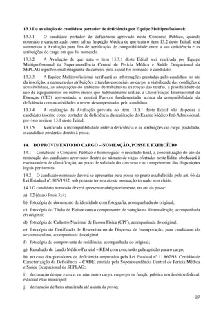 13.3 Da avaliação de candidato portador de deficiência por Equipe Multiprofissional:
13.3.1     O candidato portador de deficiência aprovado neste Concurso Público, quando
nomeado e caracterizado como tal na Inspeção Médica de que trata o item 13.2 deste Edital, será
submetido a Avaliação para fins de verificação de compatibilidade entre a sua deficiência e as
atribuições do cargo em que foi nomeado.
13.3.2     A Avaliação de que trata o item 13.3.1 deste Edital será realizada por Equipe
Multiprofissional da Superintendência Central de Perícia Médica e Saúde Ocupacional da
SEPLAG e profissional integrante da carreira para a qual foi nomeado o candidato.
13.3.3      A Equipe Multiprofissional verificará as informações prestadas pelo candidato no ato
da inscrição, a natureza das atribuições e tarefas essenciais ao cargo, a viabilidade das condições e
acessibilidade, as adequações do ambiente de trabalho na execução das tarefas, a possibilidade de
uso de equipamentos ou outros meios que habitualmente utilize, a Classificação Internacional de
Doenças (CID) apresentada, e emitirá Parecer fundamentado acerca da compatibilidade da
deficiência com as atividades a serem desempenhadas pelo candidato.
13.3.4     A realização da Avaliação prevista no item 13.3.1 deste Edital não dispensa o
candidato inscrito como portador de deficiência da realização do Exame Médico Pré-Admissional,
previsto no item 13.1 deste Edital.
13.3.5     Verificada a incompatibilidade entre a deficiência e as atribuições do cargo postulado,
o candidato perderá o direito à posse.

14.   DO PROVIMENTO DO CARGO – NOMEAÇÃO, POSSE E EXERCÍCIO
14.1 Concluído o Concurso Público e homologado o resultado final, a concretização do ato de
nomeação dos candidatos aprovados dentro do número de vagas ofertadas neste Edital obedecerá à
estrita ordem de classificação, ao prazo de validade do concurso e ao cumprimento das disposições
legais pertinentes.
14.2 O candidato nomeado deverá se apresentar para posse no prazo estabelecido pelo art. 66 da
Lei Estadual nº. 869/1952, sob pena de ter seu ato de nomeação tornado sem efeito.
14.3 O candidato nomeado deverá apresentar obrigatoriamente, no ato da posse:
a) 02 (duas) fotos 3x4;
b) fotocópia do documento de identidade com fotografia, acompanhada do original;
c) fotocópia do Título de Eleitor com o comprovante de votação na última eleição, acompanhada
do original;
d) fotocópia do Cadastro Nacional de Pessoa Física (CPF), acompanhada do original;
e) fotocópia do Certificado de Reservista ou de Dispensa de Incorporação, para candidatos do
sexo masculino, acompanhada do original;
f) fotocópia do comprovante de residência, acompanhada do original;
g) Resultado de Laudo Médico Pericial – REM com conclusão pela aptidão para o cargo;
h) no caso dos portadores de deficiência amparados pela Lei Estadual nº 11.867/95, Certidão de
Caracterização da Deficiência – CADE, emitida pela Superintendência Central de Perícia Médica
e Saúde Ocupacional da SEPLAG;
i) declaração de que exerce, ou não, outro cargo, emprego ou função pública nos âmbitos federal,
estadual e/ou municipal;
j) declaração de bens atualizada até a data da posse;

                                                                                                  27
 