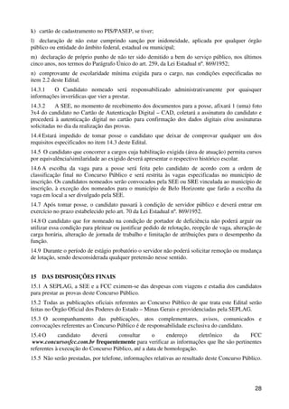 k) cartão de cadastramento no PIS/PASEP, se tiver;
l) declaração de não estar cumprindo sanção por inidoneidade, aplicada por qualquer órgão
público ou entidade do âmbito federal, estadual ou municipal;
m) declaração de próprio punho de não ter sido demitido a bem do serviço público, nos últimos
cinco anos, nos termos do Parágrafo Único do art. 259, da Lei Estadual nº. 869/1952;
n) comprovante de escolaridade mínima exigida para o cargo, nas condições especificadas no
item 2.2 deste Edital.
14.3.1   O Candidato nomeado será responsabilizado administrativamente por quaisquer
informações inverídicas que vier a prestar.
14.3.2     A SEE, no momento de recebimento dos documentos para a posse, afixará 1 (uma) foto
3x4 do candidato no Cartão de Autenticação Digital – CAD, coletará a assinatura do candidato e
procederá à autenticação digital no cartão para confirmação dos dados digitais e/ou assinaturas
solicitadas no dia da realização das provas.
14.4 Estará impedido de tomar posse o candidato que deixar de comprovar qualquer um dos
requisitos especificados no item 14.3 deste Edital.
14.5 O candidato que concorrer a cargos cuja habilitação exigida (área de atuação) permita cursos
por equivalência/similaridade ao exigido deverá apresentar o respectivo histórico escolar.
14.6 A escolha da vaga para a posse será feita pelo candidato de acordo com a ordem de
classificação final no Concurso Público e será restrita às vagas especificadas no município de
inscrição. Os candidatos nomeados serão convocados pela SEE ou SRE vinculada ao município de
inscrição, à exceção dos nomeados para o município de Belo Horizonte que farão a escolha da
vaga em local a ser divulgado pela SEE.
14.7 Após tomar posse, o candidato passará à condição de servidor público e deverá entrar em
exercício no prazo estabelecido pelo art. 70 da Lei Estadual nº. 869/1952.
14.8 O candidato que for nomeado na condição de portador de deficiência não poderá arguir ou
utilizar essa condição para pleitear ou justificar pedido de relotação, reopção de vaga, alteração de
carga horária, alteração de jornada de trabalho e limitação de atribuições para o desempenho da
função.
14.9 Durante o período de estágio probatório o servidor não poderá solicitar remoção ou mudança
de lotação, sendo desconsiderada qualquer pretensão nesse sentido.


15 DAS DISPOSIÇÕES FINAIS
15.1 A SEPLAG, a SEE e a FCC eximem-se das despesas com viagens e estadia dos candidatos
para prestar as provas deste Concurso Público.
15.2 Todas as publicações oficiais referentes ao Concurso Público de que trata este Edital serão
feitas no Órgão Oficial dos Poderes do Estado – Minas Gerais e providenciadas pela SEPLAG.
15.3 O acompanhamento das publicações, atos complementares, avisos, comunicados e
convocações referentes ao Concurso Público é de responsabilidade exclusiva do candidato.
15.4 O      candidato     deverá    consultar      o      endereço    eletrônico da     FCC
 www.concursosfcc.com.br frequentemente para verificar as informações que lhe são pertinentes
referentes à execução do Concurso Público, até a data de homologação.
15.5 Não serão prestadas, por telefone, informações relativas ao resultado deste Concurso Público.




                                                                                                  28
 