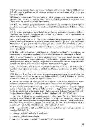 15.6 A eventual disponibilização de atos nos endereços eletrônicos da FCC, da SEPLAG e da
SEE não isenta o candidato da obrigação de acompanhar as publicações oficiais sobre este
Concurso Público.
15.7 Incorporar-se-ão a este Edital, para todos os efeitos, quaisquer atos complementares, avisos,
comunicados e convocações, relativos a este Concurso Público, que vierem a ser publicados no
Órgão Oficial dos Poderes do Estado - Minas Gerais.
15.8 Não será fornecido qualquer documento comprobatório de aprovação ou classificação ao
candidato, valendo, para esse fim, a publicação no Órgão Oficial dos Poderes do Estado – Minas
Gerais.
15.9 Os prazos estabelecidos neste Edital são preclusivos, contínuos e comuns a todos os
candidatos, não havendo justificativa para o não cumprimento e para a apresentação de
documentos após as datas estabelecidas.
15.10 A SEPLAG, a SEE e a FCC não se responsabilizam por quaisquer cursos, textos, apostilas
e outras publicações referentes às matérias deste Concurso Público que não sejam oficialmente
divulgadas ou por quaisquer informações que estejam em desacordo com o disposto neste Edital.
15.11 Para contagem dos prazos de interposição de recursos, deverá ser observado o disposto no
item 11 deste Edital.
15.12 Não serão considerados requerimentos, reclamações, notificações extrajudiciais ou
quaisquer outros instrumentos similares, cujo teor seja objeto de recurso apontado neste Edital.
15.13 A qualquer tempo poder-se-á anular a inscrição, prova e/ou tornar sem efeito a nomeação
do candidato, em todos os atos relacionados ao Concurso Público, quando constatada a omissão ou
declaração falsa de dados ou condições, irregularidade de documentos, ou ainda, irregularidade na
realização das provas, com finalidade de prejudicar direito ou criar obrigação.
15.13.1 Comprovada a inexatidão ou irregularidades descritas no item 15.13 deste Edital, o
candidato estará sujeito a responder por falsidade ideológica de acordo com o art. 299 do Código
Penal.
15.14 Em caso de verificação de incorreção nos dados pessoais (nome, endereço, telefone para
contato, data de nascimento, etc.) constantes do Formulário Eletrônico de Inscrição, o candidato
deverá atualizar suas informações nas seguintes condições:
a) efetuar a atualização dos dados pessoais até o terceiro dia útil após a aplicação das provas,
conforme estabelecido no item 7.6 deste Edital, por meio do site www.concursosfcc.com.br.
b) após o prazo estabelecido no item 15.14 “a” e até a homologação deste Concurso Público,
efetuar a atualização junto à FCC via Sedex ou Aviso de Recebimento (AR), endereçado ao
Serviço de Atendimento ao Candidato - SAC – Ref.: Atualização de Dados Cadastrais/SEE-MG –
Av. Prof. Francisco Morato, 1565, Jardim Guedala – São Paulo – SP – CEP 05513-900).
c) após a data de homologação e durante o prazo de validade deste Concurso Público, efetuar a
atualização junto à SEPLAG por meio de correspondência registrada, às expensas do candidato,
endereçada à Secretaria de Estado de Planejamento e Gestão (A/C Diretoria Central de Provisão –
Ref.: Atualização de Dados do Concurso SEPLAG/SEE n.º 01/2011 – Rodovia Prefeito Américo
Gianetti, s/nº, Serra Verde – Belo Horizonte – MG – CEP: 31.630-901).
15.15      A SEPLAG, a SEE e a FCC não se responsabilizam por eventuais prejuízos ao
candidato decorrentes de:
a) endereço eletrônico errado e/ou desatualizado;
b) endereço residencial desatualizado;
c) correspondência devolvida pelos Correios (ECT) por razões diversas;

                                                                                               29
 