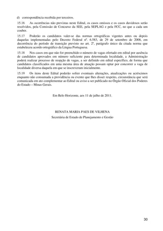 d) correspondência recebida por terceiros.
15.16    As ocorrências não previstas neste Edital, os casos omissos e os casos duvidosos serão
resolvidos, pela Comissão de Concurso da SEE, pela SEPLAG e pela FCC, no que a cada um
couber.
15.17    Poderão os candidatos valer-se das normas ortográficas vigentes antes ou depois
daquelas implementadas pelo Decreto Federal nº. 6.583, de 29 de setembro de 2008, em
decorrência do período de transição previsto no art. 2º, parágrafo único da citada norma que
estabeleceu acordo ortográfico da Língua Portuguesa.
15.18    Nos casos em que não for preenchido o número de vagas ofertado em edital por ausência
de candidatos aprovados em número suficiente para determinada localidade, a Administração
poderá realizar processo de reopção de vagas, a ser definido em edital específico, de forma que
candidatos classificados em uma mesma área de atuação possam optar por concorrer a vaga de
localidade diversa daquela em que se inscreveram inicialmente.
15.19    Os itens deste Edital poderão sofrer eventuais alterações, atualizações ou acréscimos
enquanto não consumada a providência ou evento que lhes disser respeito, circunstância que será
comunicada em ato complementar ao Edital ou aviso a ser publicado no Órgão Oficial dos Poderes
do Estado – Minas Gerais.


                          Em Belo Horizonte, aos 11 de julho de 2011.



                            RENATA MARIA PAES DE VILHENA
                         Secretária de Estado de Planejamento e Gestão




                                                                                            30
 