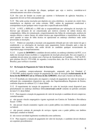 5.2.7 Em caso de devolução do cheque, qualquer que seja o motivo, considerar-se-á
automaticamente sem efeito a inscrição.
5.2.8 Em caso de feriado ou evento que acarrete o fechamento de agências bancárias, o
pagamento deverá ser feito antecipadamente.
5.2.9 Não serão aceitas inscrições por depósito em caixa eletrônico, via postal, fac-símile (fax),
transferência ou depósito em conta corrente, DOC, ordem de pagamento condicional e
extemporânea ou por qualquer outra via que não a especificada neste Edital.
5.2.10 A FCC, a SEPLAG e a SEE não se responsabilizam por solicitações de inscrição via
Internet que deixarem de ser concretizadas por motivos externos de ordem técnica dos
computadores, falhas de comunicação, congestionamento das linhas de comunicação, ausência de
energia elétrica e outros fatores de ordem técnica que impossibilitem a transferência de dados,
salvo quando se tratar de falha técnica ou operacional no endereço eletrônico onde serão
processadas as inscrições.
5.2.11 Poderá ser cancelada a inscrição com pagamento efetuado por um valor menor do que o
estabelecido e as solicitações de inscrição cujos pagamentos forem efetuados após a data de
encerramento das inscrições, não sendo devido ao candidato qualquer ressarcimento da
importância paga extemporaneamente.
5.2.12 A partir de 26/10/2011 o candidato deverá conferir, no endereço eletrônico da FCC, se os
dados da inscrição foram recebidos e o pagamento da inscrição processado. Em caso negativo, o
candidato deverá entrar em contato com o Serviço de Atendimento ao Candidato -- SAC da FCC,
pelo telefone (0xx11) 3723-4388, de segunda a sexta-feira úteis, das 10 às 16 horas (horário de
Brasília), para verificar o ocorrido.

5.3   Da Isenção do Pagamento do Valor de Inscrição

5.3.1 O candidato comprovadamente desempregado, amparado pela Lei Estadual nº.
13.392/1999, poderá requerer isenção do pagamento do valor de inscrição exclusivamente de 10
horas do dia 08/08/2011 até as 14 horas do dia 12/08/2011, observado o horário de Brasília.
5.3.1.1 É facultada aos interessados em requerer a isenção do pagamento do valor de inscrição a
utilização dos computadores disponíveis nas sedes das Superintendências Regionais de Ensino,
conforme disposto no subitem 5.2.1.1 deste Edital.
5.3.2 O requerimento de isenção do pagamento do valor de inscrição estará disponível para
preenchimento no endereço eletrônico www.concursosfcc.com.br somente no período constante
do item 5.3.1 deste Edital.
5.3.3 Para requerer a isenção do pagamento do valor de inscrição o candidato deverá comprovar,
cumulativamente:
a) não possuir vínculo empregatício vigente registrado em Carteira de Trabalho e Previdência
Social – CTPS;
b) não possuir vínculo estatutário vigente com o poder público nos âmbitos municipal, estadual
ou federal;
c) não possuir contrato de prestação de serviços vigente com o poder público nos âmbitos
municipal, estadual ou federal;
d) não exercer atividade legalmente reconhecida como autônoma.
5.3.4 Para requerer a isenção do pagamento do valor de inscrição, o candidato deverá obedecer
aos seguintes procedimentos:


                                                                                                9
 