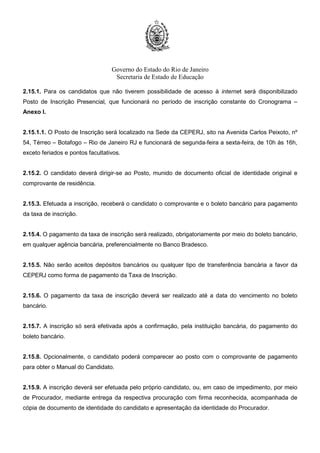 Governo do Estado do Rio de Janeiro
Secretaria de Estado de Educação
2.15.1. Para os candidatos que não tiverem possibilidade de acesso à internet será disponibilizado
Posto de Inscrição Presencial, que funcionará no período de inscrição constante do Cronograma –
Anexo I.
2.15.1.1. O Posto de Inscrição será localizado na Sede da CEPERJ, sito na Avenida Carlos Peixoto, nº
54, Térreo – Botafogo – Rio de Janeiro RJ e funcionará de segunda-feira a sexta-feira, de 10h às 16h,
exceto feriados e pontos facultativos.
2.15.2. O candidato deverá dirigir-se ao Posto, munido de documento oficial de identidade original e
comprovante de residência.
2.15.3. Efetuada a inscrição, receberá o candidato o comprovante e o boleto bancário para pagamento
da taxa de inscrição.
2.15.4. O pagamento da taxa de inscrição será realizado, obrigatoriamente por meio do boleto bancário,
em qualquer agência bancária, preferencialmente no Banco Bradesco.
2.15.5. Não serão aceitos depósitos bancários ou qualquer tipo de transferência bancária a favor da
CEPERJ como forma de pagamento da Taxa de Inscrição.
2.15.6. O pagamento da taxa de inscrição deverá ser realizado até a data do vencimento no boleto
bancário.
2.15.7. A inscrição só será efetivada após a confirmação, pela instituição bancária, do pagamento do
boleto bancário.
2.15.8. Opcionalmente, o candidato poderá comparecer ao posto com o comprovante de pagamento
para obter o Manual do Candidato.
2.15.9. A inscrição deverá ser efetuada pelo próprio candidato, ou, em caso de impedimento, por meio
de Procurador, mediante entrega da respectiva procuração com firma reconhecida, acompanhada de
cópia de documento de identidade do candidato e apresentação da identidade do Procurador.
 