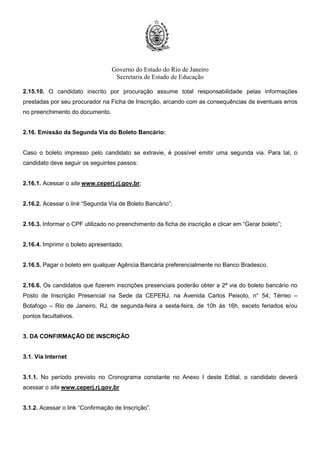 Governo do Estado do Rio de Janeiro
Secretaria de Estado de Educação
2.15.10. O candidato inscrito por procuração assume total responsabilidade pelas informações
prestadas por seu procurador na Ficha de Inscrição, arcando com as consequências de eventuais erros
no preenchimento do documento.
2.16. Emissão da Segunda Via do Boleto Bancário:
Caso o boleto impresso pelo candidato se extravie, é possível emitir uma segunda via. Para tal, o
candidato deve seguir os seguintes passos:
2.16.1. Acessar o site www.ceperj.rj.gov.br;
2.16.2. Acessar o link “Segunda Via de Boleto Bancário”;
2.16.3. Informar o CPF utilizado no preenchimento da ficha de inscrição e clicar em “Gerar boleto”;
2.16.4. Imprimir o boleto apresentado;
2.16.5. Pagar o boleto em qualquer Agência Bancária preferencialmente no Banco Bradesco.
2.16.6. Os candidatos que fizerem inscrições presenciais poderão obter a 2ª via do boleto bancário no
Posto de Inscrição Presencial na Sede da CEPERJ, na Avenida Carlos Peixoto, n° 54, Térreo –
Botafogo – Rio de Janeiro, RJ, de segunda-feira a sexta-feira, de 10h às 16h, exceto feriados e/ou
pontos facultativos.
3. DA CONFIRMAÇÃO DE INSCRIÇÃO
3.1. Via Internet
3.1.1. No período previsto no Cronograma constante no Anexo I deste Edital, o candidato deverá
acessar o site www.ceperj.rj.gov.br
3.1.2. Acessar o link “Confirmação de Inscrição”.
 