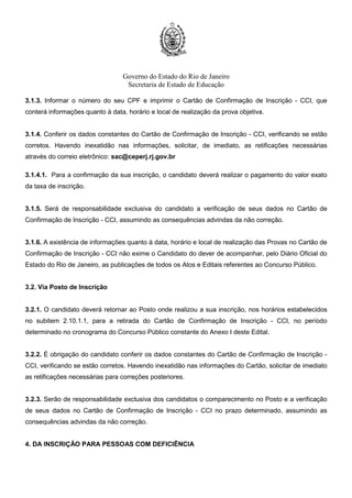 Governo do Estado do Rio de Janeiro
Secretaria de Estado de Educação
3.1.3. Informar o número do seu CPF e imprimir o Cartão de Confirmação de Inscrição - CCI, que
conterá informações quanto à data, horário e local de realização da prova objetiva.
3.1.4. Conferir os dados constantes do Cartão de Confirmação de Inscrição - CCI, verificando se estão
corretos. Havendo inexatidão nas informações, solicitar, de imediato, as retificações necessárias
através do correio eletrônico: sac@ceperj.rj.gov.br
3.1.4.1. Para a confirmação da sua inscrição, o candidato deverá realizar o pagamento do valor exato
da taxa de inscrição.
3.1.5. Será de responsabilidade exclusiva do candidato a verificação de seus dados no Cartão de
Confirmação de Inscrição - CCI, assumindo as consequências advindas da não correção.
3.1.6. A existência de informações quanto à data, horário e local de realização das Provas no Cartão de
Confirmação de Inscrição - CCI não exime o Candidato do dever de acompanhar, pelo Diário Oficial do
Estado do Rio de Janeiro, as publicações de todos os Atos e Editais referentes ao Concurso Público.
3.2. Via Posto de Inscrição
3.2.1. O candidato deverá retornar ao Posto onde realizou a sua inscrição, nos horários estabelecidos
no subitem 2.10.1.1, para a retirada do Cartão de Confirmação de Inscrição - CCI, no período
determinado no cronograma do Concurso Público constante do Anexo I deste Edital.
3.2.2. É obrigação do candidato conferir os dados constantes do Cartão de Confirmação de Inscrição -
CCI, verificando se estão corretos. Havendo inexatidão nas informações do Cartão, solicitar de imediato
as retificações necessárias para correções posteriores.
3.2.3. Serão de responsabilidade exclusiva dos candidatos o comparecimento no Posto e a verificação
de seus dados no Cartão de Confirmação de Inscrição - CCI no prazo determinado, assumindo as
consequências advindas da não correção.
4. DA INSCRIÇÃO PARA PESSOAS COM DEFICIÊNCIA
 