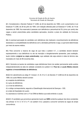 Governo do Estado do Rio de Janeiro
Secretaria de Estado de Educação
4.1. Considerando o Decreto Federal nº 3.298, de 20 de dezembro de 1999, e em cumprimento à Lei
Estadual nº 2.298, de 28 de julho de 1994, com redação alterada pela Lei Estadual nº 2.482, de 14 de
dezembro de 1995, fica reservado à pessoas com deficiência o percentual de 5% (cinco por cento) das
vagas a serem preenchidas pelos candidatos aprovados, durante o prazo de validade do Concurso
Público.
4.2. A eventual aprovação do candidato com deficiência não implicará o reconhecimento da deficiência
declarada e a compatibilidade da deficiência com a atividade pertinente à vaga, a qual será determinada
por meio de exame médico.
4.3. Para concorrer a reserva de vaga de que trata o subitem 4.1., o candidato deverá declarar
expressamente a sua deficiência no ato de inscrição e obrigatoriamente apresentar, para avaliação,
laudo médico (original ou cópia autenticada), cuja validade não seja anterior à data do término das
inscrições em mais de 90 (noventa) dias.
4.3.1. Somente os laudos de candidatos cujas deficiências forem de caráter permanente serão aceitos
independentemente da data de validade constante do subitem 4.3. Para tal, o Laudo Médico deverá
registrar a irreversibilidade da deficiência.
4.3.2. Em atendimento ao artigo 4º, Incisos I, II, III, IV e V, do Decreto nº 3.298 de 20 de dezembro de
1999, do Laudo Médico deverá constar:
a) a espécie da deficiência;
b) o grau da deficiência;
c) o nível da deficiência;
d) o código correspondente, segundo a Classificação Internacional de Doenças – CID;
e) a data de Expedição do Laudo;
f) a assinatura e Carimbo com o nº do CRM do Médico que está emitindo o Laudo.
4.3.2.1. O candidato que porventura apresentar laudo que NÃO contenha qualquer dos itens constantes
nas alíneas “a”,”b”,”c”,”d”,”e” e “f”, do subitem 4.3.2. passará a concorrer somente às vagas de ampla
concorrência.
 