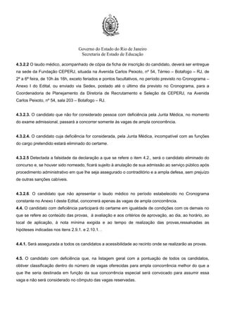 Governo do Estado do Rio de Janeiro
Secretaria de Estado de Educação
4.3.2.2 O laudo médico, acompanhado de cópia da ficha de inscrição do candidato, deverá ser entregue
na sede da Fundação CEPERJ, situada na Avenida Carlos Peixoto, nº 54, Térreo – Botafogo – RJ, de
2ª a 6ª feira, de 10h às 16h, exceto feriados e pontos facultativos, no período previsto no Cronograma –
Anexo I do Edital, ou enviado via Sedex, postado até o último dia previsto no Cronograma, para a
Coordenadoria de Planejamento da Diretoria de Recrutamento e Seleção da CEPERJ, na Avenida
Carlos Peixoto, nº 54, sala 203 – Botafogo – RJ.
4.3.2.3. O candidato que não for considerado pessoa com deficiência pela Junta Médica, no momento
do exame admissional, passará a concorrer somente às vagas de ampla concorrência.
4.3.2.4. O candidato cuja deficiência for considerada, pela Junta Médica, incompatível com as funções
do cargo pretendido estará eliminado do certame.
4.3.2.5 Detectada a falsidade da declaração a que se refere o item 4.2., será o candidato eliminado do
concurso e, se houver sido nomeado, ficará sujeito à anulação de sua admissão ao serviço público após
procedimento administrativo em que lhe seja assegurado o contraditório e a ampla defesa, sem prejuízo
de outras sanções cabíveis.
4.3.2.6. O candidato que não apresentar o laudo médico no período estabelecido no Cronograma
constante no Anexo I deste Edital, concorrerá apenas às vagas de ampla concorrência.
4.4. O candidato com deficiência participará do certame em igualdade de condições com os demais no
que se refere ao conteúdo das provas, à avaliação e aos critérios de aprovação, ao dia, ao horário, ao
local de aplicação, à nota mínima exigida e ao tempo de realização das provas,ressalvadas as
hipóteses indicadas nos itens 2.9.1. e 2.10.1. .
4.4.1. Será assegurada a todos os candidatos a acessibilidade ao recinto onde se realizarão as provas.
4.5. O candidato com deficiência que, na listagem geral com a pontuação de todos os candidatos,
obtiver classificação dentro do número de vagas oferecidas para ampla concorrência melhor do que a
que lhe seria destinada em função da sua concorrência especial será convocado para assumir essa
vaga e não será considerado no cômputo das vagas reservadas.
 