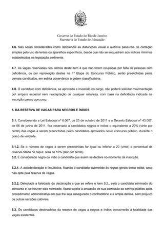 Governo do Estado do Rio de Janeiro
Secretaria de Estado de Educação
4.6. Não serão consideradas como deficiência as disfunções visual e auditiva passíveis de correção
simples pelo uso de lentes ou aparelhos específicos, desde que não se enquadrem aos índices mínimos
estabelecidos na legislação pertinente.
4.7. As vagas reservadas nos termos deste item 4 que não forem ocupadas por falta de pessoas com
deficiência, ou por reprovação destes na 1ª Etapa do Concurso Público, serão preenchidas pelos
demais candidatos, em estrita observância à ordem classificatória.
4.8. O candidato com deficiência, se aprovado e investido no cargo, não poderá solicitar movimentação
por amparo especial nem readaptação de qualquer natureza, com base na deficiência indicada na
inscrição para o concurso.
5. DA RESERVA DE VAGAS PARA NEGROS E ÍNDIOS
5.1. Considerando a Lei Estadual nº 6.067, de 25 de outubro de 2011 e o Decreto Estadual nº 43.007,
de 06 de junho de 2011, fica reservado a candidatos negros e índios o equivalente a 20% (vinte por
cento) das vagas a serem preenchidas pelos candidatos aprovados neste concurso público, durante o
prazo de validade.
5.1.2. Se o número de vagas a serem preenchidas for igual ou inferior a 20 (vinte) o percentual da
reserva citada no caput, será de 10% (dez por cento).
5.2. É considerado negro ou índio o candidato que assim se declare no momento da inscrição.
5.2.1. A autodeclaração é facultativa, ficando o candidato submetido às regras gerais deste edital, caso
não opte pela reserva de vagas.
5.2.2. Detectada a falsidade da declaração a que se refere o item 5.2., será o candidato eliminado do
concurso e, se houver sido nomeado, ficará sujeito à anulação de sua admissão ao serviço público após
procedimento administrativo em que lhe seja assegurado o contraditório e a ampla defesa, sem prejuízo
de outras sanções cabíveis.
5.3. Os candidatos destinatários da reserva de vagas a negros e índios concorrerão à totalidade das
vagas existentes.
 