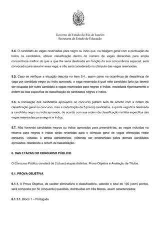 Governo do Estado do Rio de Janeiro
Secretaria de Estado de Educação
5.4. O candidato às vagas reservadas para negro ou índio que, na listagem geral com a pontuação de
todos os candidatos, obtiver classificação dentro do número de vagas oferecidas para ampla
concorrência melhor do que a que lhe seria destinada em função da sua concorrência especial, será
convocado para assumir essa vaga, e não será considerado no cômputo das vagas reservadas.
5.5. Caso se verifique a situação descrita no item 5.4., assim como na ocorrência de desistência de
vaga por candidato negro ou índio aprovado, a vaga reservada à qual este candidato faria jus deverá
ser ocupada por outro candidato a vagas reservadas para negros e índios, respeitada rigorosamente a
ordem da lista específica de classificação de candidatos negros e índios.
5.6. A nomeação dos candidatos aprovados no concurso público será de acordo com a ordem de
classificação geral no concurso, mas a cada fração de 5 (cinco) candidatos, a quinta vaga fica destinada
a candidato negro ou índio aprovado, de acordo com sua ordem de classificação na lista específica das
vagas reservadas para negros e índios.
5.7. Não havendo candidatos negros ou índios aprovados para preenchê-las, as vagas incluídas na
reserva para negros e índios serão revertidas para o cômputo geral de vagas oferecidas neste
concurso, voltadas à ampla concorrência, podendo ser preenchidas pelos demais candidatos
aprovados, obedecida a ordem de classificação.
6. DAS ETAPAS DO CONCURSO PÚBLICO
O Concurso Público constará de 2 (duas) etapas distintas: Prova Objetiva e Avaliação de Títulos.
6.1. PROVA OBJETIVA
6.1.1. A Prova Objetiva, de caráter eliminatório e classificatório, valendo o total de 100 (cem) pontos,
será composta por 50 (cinquenta) questões, distribuídas em três Blocos, assim caracterizados:
6.1.1.1. Bloco 1 – Português
 