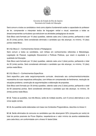 Governo do Estado do Rio de Janeiro
Secretaria de Estado de Educação
Será comum a todos os candidatos e terá como objetivo fundamental avaliar a capacidade do professor
de ler, compreender e interpretar textos de linguagem verbal e visual, essenciais a todas as
áreas/componentes curriculares que estruturam as atividades pedagógicas da escola.
Este Bloco será formado por 10 (dez) questões, valendo cada uma 2 (dois) pontos, perfazendo o total
de 20 (vinte) pontos. Será considerado eliminado o candidato que não alcançar, no mínimo, 10 (dez)
pontos neste Bloco.
6.1.1.2. Bloco 2 – Conhecimentos Gerais e Pedagógicos
Será comum a todos os candidatos, com ênfase em conhecimentos referentes à Metodologia,
Legislação de Pessoal, Legislação Educacional e Políticas Públicas, que visam à equidade e à
qualidade da Educação.
Este Bloco será formado por 10 (dez) questões, valendo cada uma 2 (dois) pontos, perfazendo o total
de 20 (vinte) pontos. Será considerado eliminado o candidato que não alcançar, no mínimo, 10 (dez)
pontos neste Bloco.
6.1.1.3. Bloco 3 – Conhecimentos Específicos
Será específico para cada cargo/componente curricular, direcionado aos conhecimentos/conteúdos
necessários às suas respectivas atribuições, com ênfase em compreensão de fenômenos, resolução de
situações-problema, construção de argumentações e elaboração de propostas.
Este Bloco será formado por 30 (trinta) questões, valendo cada uma 2 (dois) pontos, perfazendo o total
de 60 (sessenta) pontos. Será considerado eliminado o candidato que não alcançar, no mínimo, 30
(trinta) pontos neste Bloco.
6.1.2. Todas as questões, nos três Blocos, serão de múltipla escolha, com 5 (cinco) alternativas e uma
única opção correta.
6.1.3. As questões serão elaboradas com base nos Conteúdos Programáticos, descritos no Anexo V.
6.1.4. Serão eliminados do concurso os candidatos que não alcançarem 50% (cinquenta por cento) do
total de pontos possíveis da Prova Objetiva, respeitando-se o valor mínimo de acertos estabelecidos
para cada bloco, em conformidade com o Anexo IV deste Edital.
 