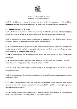 Governo do Estado do Rio de Janeiro
Secretaria de Estado de Educação
6.1.5. O candidato terá acesso à imagem do seu cartão de respostas no sítio eletrônico
www.ceperj.rj.gov.br a partir da data prevista no cronograma constante no Anexo I deste Edital.
6.2. DA AVALIAÇÃO DOS TÍTULOS
6.2.1. A Avaliação de Títulos é de caráter exclusivamente classificatório, com valor máximo de 10 (dez)
pontos, para todos os cargos, de acordo com os critérios descritos no item 6.2.13 deste Edital.
6.2.2. Os títulos deverão ser entregues no mesmo dia da realização da Prova Objetiva, após o término
da mesma, em local a ser indicado pelo Executor do Concurso Público.
6.2.3. Os documentos serão acondicionados em envelope tamanho ofício, identificado por formulário
devidamente preenchido e colado em sua parte externa, cujo modelo se encontra no Anexo VI e que
estará disponível no site www.ceperj.rj.gov.br.
6.2.3.1. A apresentação dos documentos/títulos deverá ser feita através de cópia devidamente
autenticada.
6.2.4. A entrega dos títulos e documentos em desacordo com o previsto nos subitens 6.2.3. e 6.2.3.1.
acarretará a perda dos pontos correspondentes à avaliação de títulos.
6.2.5. Não será aceita, sob qualquer pretexto, a entrega do envelope com os títulos fora do prazo
constante no Anexo I.
6.2.6. Os candidatos que não apresentarem os títulos serão classificados apenas pelos pontos obtidos
nas Provas Objetiva.
6.2.7. Para a comprovação da conclusão de cursos de Doutorado ou de Mestrado, serão aceitos
somente os documentos relacionados no item 6.2.12. deste Edital, expedidos por instituição cujo curso
seja devidamente reconhecido.
6.2.7.1. Só serão aceitos títulos de Doutorado e Mestrado obtidos em programas de pós-graduação
stricto sensu reconhecidos pela CAPES/MEC ou com validade no Brasil.
 