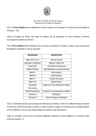 Governo do Estado do Rio de Janeiro
Secretaria de Estado de Educação
1.3.1. A Prova Objetiva será realizada em local e horário a ser divulgado no Cartão de Confirmação de
Inscrição – CCI.
1.3.2. A Entrega de Títulos será feita no mesmo dia da realização da Prova Objetiva, conforme
Cronograma constante do Anexo I.
1.4. A Prova Objetiva será realizada nos municípios constantes do Quadro a seguir, cuja escolha será
facultada ao candidato no ato de inscrição.
REGIONAIS MUNICÍPIOS
Metro III, IV e VI Rio de Janeiro
Baixadas Litorâneas Niterói e Cabo Frio
Centro Sul Três Rios e Vassouras
Médio Paraíba Volta Redonda e Angra dos Reis
Metro I Nova Iguaçu
Metro II São Gonçalo
Metro V Duque de Caxias
Metro VII Belford Roxo
Noroeste
Fluminense
Itaperuna e Sto Antônio de Pádua
Norte Fluminense Campos dos Goytacazes e Macaé
Serrana I Petrópolis
Serrana II Nova Friburgo e Cantagalo
1.4.1. O candidato inscrito para as Regionais Baixadas Litorâneas, Centro Sul, Médio Paraíba, Noroeste
Fluminense, Norte Fluminense e Serrana II, deverá indicar a opção do município em que deseja realizar
a Prova Objetiva, uma vez que nessas Regionais existem duas alternativas.
1.4.2. O candidato inscrito para as demais Regionais realizará a Prova Objetiva no município Sede
conforme subitem 1.4.
 