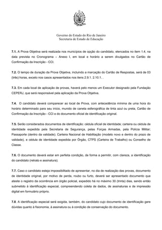 Governo do Estado do Rio de Janeiro
Secretaria de Estado de Educação
7.1. A Prova Objetiva será realizada nos municípios de opção do candidato, elencados no item 1.4, na
data prevista no Cronograma – Anexo I, em local e horário a serem divulgados no Cartão de
Confirmação da Inscrição - CCI.
7.2. O tempo de duração da Prova Objetiva, incluindo a marcação do Cartão de Respostas, será de 03
(três) horas, exceto nos casos apresentados nos itens 2.9.1. 2.10.1. .
7.3. Em cada local de aplicação de provas, haverá pelo menos um Executor designado pela Fundação
CEPERJ, que será responsável pela aplicação da Prova Objetiva.
7.4. O candidato deverá comparecer ao local de Prova, com antecedência mínima de uma hora do
horário determinado para seu início, munido de caneta esferográfica de tinta azul ou preta, Cartão de
Confirmação da Inscrição - CCI e do documento oficial de identificação original.
7.5. Serão considerados documentos de identificação: cédula oficial de identidade; carteira ou cédula de
identidade expedida pela Secretaria de Segurança, pelas Forças Armadas, pela Polícia Militar;
Passaporte (dentro da validade); Carteira Nacional de Habilitação (modelo novo e dentro do prazo de
validade), e cédula de identidade expedida por Órgão, CTPS (Carteira de Trabalho) ou Conselho de
Classe.
7.6. O documento deverá estar em perfeita condição, de forma a permitir, com clareza, a identificação
do candidato (retrato e assinatura).
7.7. Caso o candidato esteja impossibilitado de apresentar, no dia de realização das provas, documento
de identidade original, por motivo de perda, roubo ou furto, deverá ser apresentado documento que
ateste o registro da ocorrência em órgão policial, expedido há no máximo 30 (trinta) dias, sendo então
submetido à identificação especial, compreendendo coleta de dados, de assinaturas e de impressão
digital em formulário próprio.
7.8. A identificação especial será exigida, também, do candidato cujo documento de identificação gere
dúvidas quanto à fisionomia, à assinatura ou à condição de conservação do documento.
 