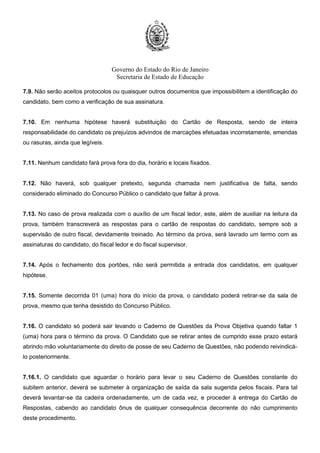 Governo do Estado do Rio de Janeiro
Secretaria de Estado de Educação
7.9. Não serão aceitos protocolos ou quaisquer outros documentos que impossibilitem a identificação do
candidato, bem como a verificação de sua assinatura.
7.10. Em nenhuma hipótese haverá substituição do Cartão de Resposta, sendo de inteira
responsabilidade do candidato os prejuízos advindos de marcações efetuadas incorretamente, emendas
ou rasuras, ainda que legíveis.
7.11. Nenhum candidato fará prova fora do dia, horário e locais fixados.
7.12. Não haverá, sob qualquer pretexto, segunda chamada nem justificativa de falta, sendo
considerado eliminado do Concurso Público o candidato que faltar à prova.
7.13. No caso de prova realizada com o auxílio de um fiscal ledor, este, além de auxiliar na leitura da
prova, também transcreverá as respostas para o cartão de respostas do candidato, sempre sob a
supervisão de outro fiscal, devidamente treinado. Ao término da prova, será lavrado um termo com as
assinaturas do candidato, do fiscal ledor e do fiscal supervisor.
7.14. Após o fechamento dos portões, não será permitida a entrada dos candidatos, em qualquer
hipótese.
7.15. Somente decorrida 01 (uma) hora do início da prova, o candidato poderá retirar-se da sala de
prova, mesmo que tenha desistido do Concurso Público.
7.16. O candidato só poderá sair levando o Caderno de Questões da Prova Objetiva quando faltar 1
(uma) hora para o término da prova. O Candidato que se retirar antes de cumprido esse prazo estará
abrindo mão voluntariamente do direito de posse de seu Caderno de Questões, não podendo reivindicá-
lo posteriormente.
7.16.1. O candidato que aguardar o horário para levar o seu Caderno de Questões constante do
subitem anterior, deverá se submeter à organização de saída da sala sugerida pelos fiscais. Para tal
deverá levantar-se da cadeira ordenadamente, um de cada vez, e proceder à entrega do Cartão de
Respostas, cabendo ao candidato ônus de qualquer consequência decorrente do não cumprimento
deste procedimento.
 