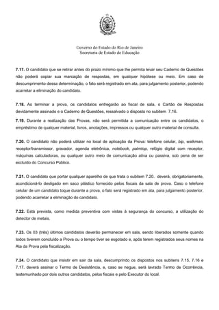 Governo do Estado do Rio de Janeiro
Secretaria de Estado de Educação
7.17. O candidato que se retirar antes do prazo mínimo que lhe permita levar seu Caderno de Questões
não poderá copiar sua marcação de respostas, em qualquer hipótese ou meio. Em caso de
descumprimento dessa determinação, o fato será registrado em ata, para julgamento posterior, podendo
acarretar a eliminação do candidato.
7.18. Ao terminar a prova, os candidatos entregarão ao fiscal de sala, o Cartão de Respostas
devidamente assinado e o Caderno de Questões, ressalvado o disposto no subitem 7.16.
7.19. Durante a realização das Provas, não será permitida a comunicação entre os candidatos, o
empréstimo de qualquer material, livros, anotações, impressos ou qualquer outro material de consulta.
7.20. O candidato não poderá utilizar no local de aplicação da Prova: telefone celular, bip, walkman,
receptor/transmissor, gravador, agenda eletrônica, notebook, palmtop, relógio digital com receptor,
máquinas calculadoras, ou qualquer outro meio de comunicação ativa ou passiva, sob pena de ser
excluído do Concurso Público.
7.21. O candidato que portar qualquer aparelho de que trata o subitem 7.20. deverá, obrigatoriamente,
acondicioná-lo desligado em saco plástico fornecido pelos fiscais da sala de prova. Caso o telefone
celular de um candidato toque durante a prova, o fato será registrado em ata, para julgamento posterior,
podendo acarretar a eliminação do candidato.
7.22. Está prevista, como medida preventiva com vistas à segurança do concurso, a utilização do
detector de metais.
7.23. Os 03 (três) últimos candidatos deverão permanecer em sala, sendo liberados somente quando
todos tiverem concluído a Prova ou o tempo tiver se esgotado e, após terem registrados seus nomes na
Ata da Prova pela fiscalização.
7.24. O candidato que insistir em sair da sala, descumprindo os dispostos nos subitens 7.15, 7.16 e
7.17. deverá assinar o Termo de Desistência, e, caso se negue, será lavrado Termo de Ocorrência,
testemunhado por dois outros candidatos, pelos fiscais e pelo Executor do local.
 
