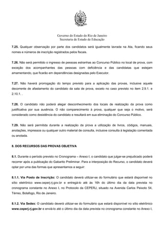 Governo do Estado do Rio de Janeiro
Secretaria de Estado de Educação
7.25. Qualquer observação por parte dos candidatos será igualmente lavrada na Ata, ficando seus
nomes e números de inscrição registrados pelos fiscais.
7.26. Não será permitido o ingresso de pessoas estranhas ao Concurso Público no local de prova, com
exceção dos acompanhantes das pessoas com deficiência e das candidatas que estejam
amamentando, que ficarão em dependências designadas pelo Executor.
7.27. Não haverá prorrogação do tempo previsto para a aplicação das provas, inclusive aquele
decorrente de afastamento do candidato da sala de prova, exceto no caso previsto no item 2.9.1. e
2.10.1. .
7.28. O candidato não poderá alegar desconhecimento dos locais de realização da prova como
justificativa por sua ausência. O não comparecimento à prova, qualquer que seja o motivo, será
considerado como desistência do candidato e resultará em sua eliminação do Concurso Público.
7.29. Não será permitida durante a realização da prova a utilização de livros, códigos, manuais,
anotações, impressos ou qualquer outro material de consulta, inclusive consulta à legislação comentada
ou anotada.
8. DOS RECURSOS DAS PROVAS OBJETIVA
8.1. Durante o período previsto no Cronograma – Anexo I, o candidato que julgar-se prejudicado poderá
recorrer após a publicação do Gabarito Preliminar. Para a interposição do Recurso, o candidato deverá
optar por uma das formas que apresentamos a seguir:
8.1.1. Via Posto de Inscrição: O candidato deverá utilizar-se do formulário que estará disponível no
sítio eletrônico www.ceperj.rj.gov.br e entregá-lo até às 16h do último dia da data prevista no
cronograma constante no Anexo I, no Protocolo da CEPERJ, situado na Avenida Carlos Peixoto 54,
Térreo, Botafogo, Rio de Janeiro.
8.1.2. Via Sedex: O candidato deverá utilizar-se do formulário que estará disponível no sítio eletrônico
www.ceperj.rj.gov.br e enviá-lo até o último dia da data prevista no cronograma constante no Anexo I,
 
