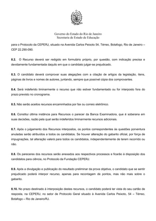 Governo do Estado do Rio de Janeiro
Secretaria de Estado de Educação
para o Protocolo da CEPERJ, situado na Avenida Carlos Peixoto 54, Térreo, Botafogo, Rio de Janeiro –
CEP 22.290-090.
8.2. O Recurso deverá ser redigido em formulário próprio, por questão, com indicação precisa e
devidamente fundamentada daquilo em que o candidato julgar-se prejudicado.
8.3. O candidato deverá comprovar suas alegações com a citação de artigos da legislação, itens,
páginas de livros e nomes de autores, juntando, sempre que possível cópia dos comprovantes.
8.4. Será indeferido liminarmente o recurso que não estiver fundamentado ou for interposto fora do
prazo previsto no cronograma.
8.5. Não serão aceitos recursos encaminhados por fax ou correio eletrônico.
8.6. Constitui última instância para Recursos o parecer da Banca Examinadora, que é soberana em
suas decisões, razão pela qual serão indeferidos liminarmente recursos adicionais.
8.7. Após o julgamento dos Recursos interpostos, os pontos correspondentes às questões porventura
anuladas serão atribuídos a todos os candidatos. Se houver alteração do gabarito oficial, por força de
impugnações, tal alteração valerá para todos os candidatos, independentemente de terem recorrido ou
não.
8.8. Os pareceres dos recursos serão anexados aos respectivos processos e ficarão à disposição dos
candidatos para ciência, no Protocolo da Fundação CEPERJ.
8.9. Após a divulgação e publicação do resultado preliminar da prova objetiva, o candidato que se sentir
prejudicado poderá interpor recurso, apenas para recontagem de pontos, mas não mais sobre o
gabarito.
8.10. No prazo destinado à interposição destes recursos, o candidato poderá ter vista do seu cartão de
resposta, na CEPERJ, no setor de Protocolo Geral situado à Avenida Carlos Peixoto, 54 – Térreo,
Botafogo – Rio de Janeiro/RJ.
 