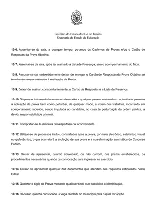 Governo do Estado do Rio de Janeiro
Secretaria de Estado de Educação
10.6. Ausentar-se da sala, a qualquer tempo, portando os Cadernos de Provas e/ou o Cartão de
Respostas da Prova Objetiva.
10.7. Ausentar-se da sala, após ter assinado a Lista de Presença, sem o acompanhamento do fiscal.
10.8. Recusar-se ou inadvertidamente deixar de entregar o Cartão de Respostas da Prova Objetiva ao
término do tempo destinado à realização da Prova.
10.9. Deixar de assinar, concomitantemente, o Cartão de Respostas e a Lista de Presença.
10.10. Dispensar tratamento incorreto ou descortês a qualquer pessoa envolvida ou autoridade presente
à aplicação da prova, bem como perturbar, de qualquer modo, a ordem dos trabalhos, incorrendo em
comportamento indevido, sendo imputada ao candidato, no caso de perturbação da ordem pública, a
devida responsabilidade criminal.
10.11. Comportar-se de maneira desrespeitosa ou inconveniente.
10.12. Utilizar-se de processos ilícitos, constatados após a prova, por meio eletrônico, estatístico, visual
ou grafotécnico, o que acarretará a anulação de sua prova e a sua eliminação automática do Concurso
Público.
10.13. Deixar de apresentar, quando convocado, ou não cumprir, nos prazos estabelecidos, os
procedimentos necessários quando da convocação para ingressar no exercício.
10.14. Deixar de apresentar qualquer dos documentos que atendam aos requisitos estipulados neste
Edital.
10.15. Quebrar o sigilo da Prova mediante qualquer sinal que possibilite a identificação.
10.16. Recusar, quando convocado, a vaga ofertada no município para o qual fez opção.
 