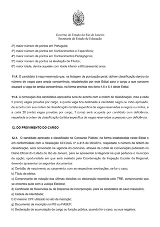 Governo do Estado do Rio de Janeiro
Secretaria de Estado de Educação
2º) maior número de pontos em Português;
3º) maior número de pontos em Conhecimentos e Específicos;
4º) maior número de pontos em Conhecimentos Pedagógicos;
5º) maior número de pontos na Avaliação de Títulos;
6º) maior idade, dentre aqueles com idade inferior a 60 (sessenta) anos.
11.4. O candidato à vaga reservada que, na listagem de pontuação geral, obtiver classificação dentro do
número de vagas para ampla concorrência, estabelecido por este Edital para o cargo a que concorre
ocupará a vaga de ampla concorrência, na forma prevista nos itens 4.5 e 5.4 deste Edital.
11.5. A nomeação dos candidatos aprovados será de acordo com a ordem de classificação, mas a cada
5 (cinco) vagas providas por cargo, a quinta vaga fica destinada a candidato negro ou índio aprovado,
de acordo com sua ordem de classificação na lista específica de vagas reservadas a negros ou índios, e
a cada 20 (vinte) vagas providas por cargo, 1 (uma) será ocupada por candidato com deficiência,
respeitada a ordem de classificação da lista específica de vagas reservadas a pessoas com deficiência.
12. DO PROVIMENTO DO CARGO
12.1. O candidato aprovado e classificado no Concurso Público, na forma estabelecida neste Edital e
em conformidade com a Resolução SEEDUC nº 4.415 de 09/03/10, respeitado o número da ordem de
classificação, será convocado na vigência do concurso, através de Edital de Convocação publicado no
Diário Oficial do Estado do Rio de Janeiro, para se apresentar à Regional na qual pertence o município
de opção, oportunidade em que será avaliado pela Coordenação de Inspeção Escolar da Regional,
devendo apresentar os seguintes documentos:
a) Certidão de nascimento ou casamento, com as respectivas averbações, se for o caso;
b) Título de eleitor;
c) Comprovante de votação das últimas eleições ou declaração expedida pelo TRE, comprovando que
se encontra quite com a Justiça Eleitoral;
d) Certificado de Reservista ou de Dispensa de Incorporação, para os candidatos do sexo masculino;
e) Cédula de Identidade;
f) O mesmo CPF utilizado no ato da inscrição;
g) Documento de inscrição no PIS ou PASEP;
h) Declaração de acumulação de cargo ou função pública, quando for o caso, ou sua negativa;
 