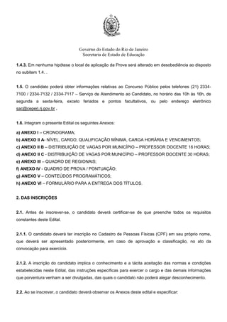 Governo do Estado do Rio de Janeiro
Secretaria de Estado de Educação
1.3.1. A Prova Objetiva será realizada em local e horário a ser divulgado no Cartão de Confirmação de
Inscrição – CCI.
1.3.2. A Entrega de Títulos será feita no mesmo dia da realização da Prova Objetiva, conforme
Cronograma constante do Anexo I.
1.4. A Prova Objetiva será realizada nos municípios constantes do Quadro a seguir, cuja escolha será
facultada ao candidato no ato de inscrição.
REGIONAIS MUNICÍPIOS
Metro III, IV e VI Rio de Janeiro
Baixadas Litorâneas Niterói e Cabo Frio
Centro Sul Três Rios e Vassouras
Médio Paraíba Volta Redonda e Angra dos Reis
Metro I Nova Iguaçu
Metro II São Gonçalo
Metro V Duque de Caxias
Metro VII Belford Roxo
Noroeste
Fluminense
Itaperuna e Sto Antônio de Pádua
Norte Fluminense Campos dos Goytacazes e Macaé
Serrana I Petrópolis
Serrana II Nova Friburgo e Cantagalo
1.4.1. O candidato inscrito para as Regionais Baixadas Litorâneas, Centro Sul, Médio Paraíba, Noroeste
Fluminense, Norte Fluminense e Serrana II, deverá indicar a opção do município em que deseja realizar
a Prova Objetiva, uma vez que nessas Regionais existem duas alternativas.
1.4.2. O candidato inscrito para as demais Regionais realizará a Prova Objetiva no município Sede
conforme subitem 1.4.
 