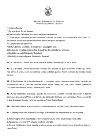 Governo do Estado do Rio de Janeiro
Secretaria de Estado de Educação
i) Histórico Escolar
j) Declaração de Bens e Valores;
k) Comprovação da habilitação mínima exigida por este edital;
l) Comprovação da habilitação no componente curricular declarado, em conformidade com o item 2.2.,
em caso de convocação para componente distinto da opção de ingresso.
m) Comprovante de residência.
n) CREF, para os candidatos à disciplina de Educação Física.
o) Declaração firmada pelo candidato de ausência de antecedentes criminais.
p) Certidão criminal ( Distribuidor Estadual).
q) Certidão da Justiça Federal (Distribuidor Federal)
12.1.1. A Certidão Criminal e da Justiça Federal deverão ter abrangência de 20 anos.
12.1.2. A Certidão Criminal deverá ser solicitada na Comarca em que o candidato reside e/ou residiu
nos últimos 5 anos, sendo necessárias tantas certidões quantos forem os locais de moradia nesse
período.
12.1.3. Na hipótese de ter havido alteração, por qualquer motivo, do nome do candidato, deverão ser
apresentadas tantas certidões quantas forem essas alterações, bem como deverá apresentar
documento/decisão que ensejou a alteração do nome.
12.1.4. Os candidatos aprovados, quando da convocação, também deverão apresentar o diploma
conferindo Licenciatura Plena ou a Certidão de Conclusão do Curso com Licenciatura Plena, constando
a data da colação de grau, na forma prevista no Anexo II deste Edital.
12.2. Não serão aceitos protocolos dos documentos exigidos, nem fotocópias não autenticadas.
12.3. São requisitos para investidura no cargo, que deverão ser comprovados no ato da posse:
a. Ter sido aprovado e classificado no Concurso Público, na forma estabelecida neste Edital.
b. Apresentar o mesmo CPF utilizado no ato de inscrição.
c. Possuir habilitação mínima exigida no ato da posse, em conformidade com o disposto no Anexo II
deste Edital.
 