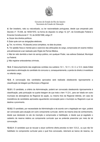 Governo do Estado do Rio de Janeiro
Secretaria de Estado de Educação
d. Ser brasileiro, nato ou naturalizado, ou ter nacionalidade portuguesa, desde que amparado pelo
Decreto nº. 70.436, de 18/04/1972, na forma do disposto no artigo 12, §1º, da Constituição Federal e
Emenda Constitucional nº. 19, de 04/06/1998, artigo 3º.
e. Gozar dos direitos políticos.
f. Estar quite com as obrigações eleitorais.
g. Ter, no mínimo, 18 (dezoito) anos completos, na data da posse.
h. Ter aptidão física e mental para o exercício das atribuições do cargo, comprovada em exame médico
pré-admissional a ser realizado pelo Órgão de Perícia Médica.
i. Não ter sido demitido a bem do serviço público, em qualquer Poder, nas esferas Estadual, Municipal
ou Federal.
j. Não registrar antecedentes criminais.
12.4. O descumprimento das exigências contidas nos subitens 12.1., 12.1.1.,12. 2. e 12.3. deste Edital
acarretará a eliminação do candidato do concurso e, consequentemente, a perda do direito à investidura
no referido cargo.
12.5. A convocação dos candidatos aprovados será realizada obedecendo rigorosamente a
classificação da listagem por Município e Regional.
12.5.1. O candidato, a critério da Administração, poderá ser convocado obedecendo rigorosamente à
classificação, pela pontuação na quarta listagem de que trata o item 11.2.4., para ser lotado em outro
município de abrangência da Regional de opção, ou mesmo fora da Regional referida, em caso de
inexistência de candidatos aprovados aguardando convocação para o município ou Regional a que se
destine o provimento.
12.5.2. O candidato, por necessidade da Administração e de acordo com a legislação em vigor, poderá
ser convocado para atuação em outro componente curricular, dentro da mesma área de conhecimento,
desde que declarado no ato da inscrição e comprovada a habilitação, e desde que já esgotado o
cadastro de reserva relativo ao componente curricular que se pretende preencher por meio de tal
convocação.
12.5.2.1. O candidato que se recusar a atuar conforme oferta prevista no item 12.5.2., ou que não for
habilitado no componente curricular para o qual fora convocado, retornará ao banco de reserva, na
 