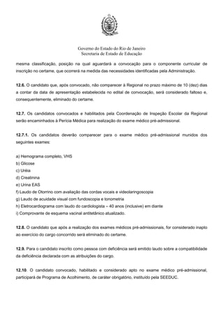 Governo do Estado do Rio de Janeiro
Secretaria de Estado de Educação
mesma classificação, posição na qual aguardará a convocação para o componente curricular de
inscrição no certame, que ocorrerá na medida das necessidades identificadas pela Administração.
12.6. O candidato que, após convocado, não comparecer à Regional no prazo máximo de 10 (dez) dias
a contar da data de apresentação estabelecida no edital de convocação, será considerado faltoso e,
consequentemente, eliminado do certame.
12.7. Os candidatos convocados e habilitados pela Coordenação de Inspeção Escolar da Regional
serão encaminhados à Perícia Médica para realização do exame médico pré-admissional.
12.7.1. Os candidatos deverão comparecer para o exame médico pré-admissional munidos dos
seguintes exames:
a) Hemograma completo, VHS
b) Glicose
c) Uréia
d) Creatinina
e) Urina EAS
f) Laudo de Otorrino com avaliação das cordas vocais e videolaringoscopia
g) Laudo de acuidade visual com fundoscopia e tonometria
h) Eletrocardiograma com laudo do cardiologista – 40 anos (inclusive) em diante
i) Comprovante de esquema vacinal antitetânico atualizado.
12.8. O candidato que após a realização dos exames médicos pré-admissionais, for considerado inapto
ao exercício do cargo concorrido será eliminado do certame.
12.9. Para o candidato inscrito como pessoa com deficiência será emitido laudo sobre a compatibilidade
da deficiência declarada com as atribuições do cargo.
12.10. O candidato convocado, habilitado e considerado apto no exame médico pré-admissional,
participará de Programa de Acolhimento, de caráter obrigatório, instituído pela SEEDUC.
 