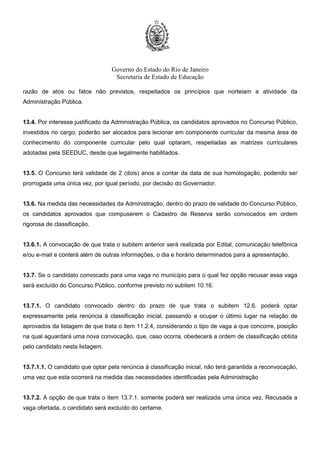 Governo do Estado do Rio de Janeiro
Secretaria de Estado de Educação
razão de atos ou fatos não previstos, respeitados os princípios que norteiam a atividade da
Administração Pública.
13.4. Por interesse justificado da Administração Pública, os candidatos aprovados no Concurso Público,
investidos no cargo, poderão ser alocados para lecionar em componente curricular da mesma área de
conhecimento do componente curricular pelo qual optaram, respeitadas as matrizes curriculares
adotadas pela SEEDUC, desde que legalmente habilitados.
13.5. O Concurso terá validade de 2 (dois) anos a contar da data de sua homologação, podendo ser
prorrogada uma única vez, por igual período, por decisão do Governador.
13.6. Na medida das necessidades da Administração, dentro do prazo de validade do Concurso Público,
os candidatos aprovados que compuserem o Cadastro de Reserva serão convocados em ordem
rigorosa de classificação.
13.6.1. A convocação de que trata o subitem anterior será realizada por Edital, comunicação telefônica
e/ou e-mail e conterá além de outras informações, o dia e horário determinados para a apresentação.
13.7. Se o candidato convocado para uma vaga no município para o qual fez opção recusar essa vaga
será excluído do Concurso Público, conforme previsto no subitem 10.16.
13.7.1. O candidato convocado dentro do prazo de que trata o subitem 12.6. poderá optar
expressamente pela renúncia à classificação inicial, passando a ocupar o último lugar na relação de
aprovados da listagem de que trata o item 11.2.4, considerando o tipo de vaga a que concorre, posição
na qual aguardará uma nova convocação, que, caso ocorra, obedecerá a ordem de classificação obtida
pelo candidato nesta listagem.
13.7.1.1. O candidato que optar pela renúncia à classificação inicial, não terá garantida a reconvocação,
uma vez que esta ocorrerá na medida das necessidades identificadas pela Administração
13.7.2. A opção de que trata o item 13.7.1. somente poderá ser realizada uma única vez. Recusada a
vaga ofertada, o candidato será excluído do certame.
 