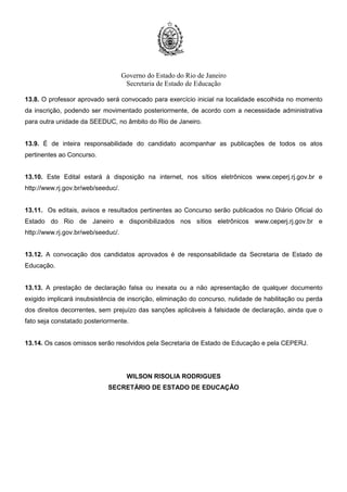 Governo do Estado do Rio de Janeiro
Secretaria de Estado de Educação
13.8. O professor aprovado será convocado para exercício inicial na localidade escolhida no momento
da inscrição, podendo ser movimentado posteriormente, de acordo com a necessidade administrativa
para outra unidade da SEEDUC, no âmbito do Rio de Janeiro.
13.9. É de inteira responsabilidade do candidato acompanhar as publicações de todos os atos
pertinentes ao Concurso.
13.10. Este Edital estará à disposição na internet, nos sítios eletrônicos www.ceperj.rj.gov.br e
http://www.rj.gov.br/web/seeduc/.
13.11. Os editais, avisos e resultados pertinentes ao Concurso serão publicados no Diário Oficial do
Estado do Rio de Janeiro e disponibilizados nos sítios eletrônicos www.ceperj.rj.gov.br e
http://www.rj.gov.br/web/seeduc/.
13.12. A convocação dos candidatos aprovados é de responsabilidade da Secretaria de Estado de
Educação.
13.13. A prestação de declaração falsa ou inexata ou a não apresentação de qualquer documento
exigido implicará insubsistência de inscrição, eliminação do concurso, nulidade de habilitação ou perda
dos direitos decorrentes, sem prejuízo das sanções aplicáveis à falsidade de declaração, ainda que o
fato seja constatado posteriormente.
13.14. Os casos omissos serão resolvidos pela Secretaria de Estado de Educação e pela CEPERJ.
WILSON RISOLIA RODRIGUES
SECRETÁRIO DE ESTADO DE EDUCAÇÃO
 