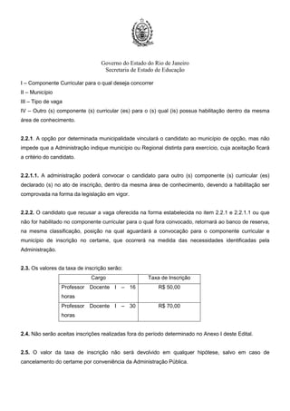 Governo do Estado do Rio de Janeiro
Secretaria de Estado de Educação
1.3.1. A Prova Objetiva será realizada em local e horário a ser divulgado no Cartão de Confirmação de
Inscrição – CCI.
1.3.2. A Entrega de Títulos será feita no mesmo dia da realização da Prova Objetiva, conforme
Cronograma constante do Anexo I.
1.4. A Prova Objetiva será realizada nos municípios constantes do Quadro a seguir, cuja escolha será
facultada ao candidato no ato de inscrição.
REGIONAIS MUNICÍPIOS
Metro III, IV e VI Rio de Janeiro
Baixadas Litorâneas Niterói e Cabo Frio
Centro Sul Três Rios e Vassouras
Médio Paraíba Volta Redonda e Angra dos Reis
Metro I Nova Iguaçu
Metro II São Gonçalo
Metro V Duque de Caxias
Metro VII Belford Roxo
Noroeste
Fluminense
Itaperuna e Sto Antônio de Pádua
Norte Fluminense Campos dos Goytacazes e Macaé
Serrana I Petrópolis
Serrana II Nova Friburgo e Cantagalo
1.4.1. O candidato inscrito para as Regionais Baixadas Litorâneas, Centro Sul, Médio Paraíba, Noroeste
Fluminense, Norte Fluminense e Serrana II, deverá indicar a opção do município em que deseja realizar
a Prova Objetiva, uma vez que nessas Regionais existem duas alternativas.
1.4.2. O candidato inscrito para as demais Regionais realizará a Prova Objetiva no município Sede
conforme subitem 1.4.
 