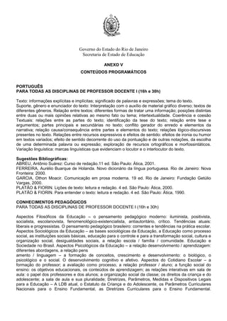 Governo do Estado do Rio de Janeiro
Secretaria de Estado de Educação
ANEXO V
CONTEÚDOS PROGRAMÁTICOS
PORTUGUÊS
PARA TODAS AS DISCIPLINAS DE PROFESSOR DOCENTE I (16h e 30h)
Texto: informações explícitas e implícitas; significado de palavras e expressões; tema do texto.
Suporte, gênero e enunciador do texto: Interpretação com o auxílio de material gráfico diverso; textos de
diferentes gêneros. Relação entre textos: diferentes formas de tratar uma informação; posições distintas
entre duas ou mais opiniões relativas ao mesmo fato ou tema; intertextualidade. Coerência e coesão
Textuais: relações entre as partes do texto; identificação da tese do texto; relação entre tese e
argumentos; partes principais e secundárias no texto; conflito gerador do enredo e elementos da
narrativa; relação causa/consequência entre partes e elementos do texto; relações lógico-discursivas
presentes no texto. Relações entre recursos expressivos e efeitos de sentido: efeitos de ironia ou humor
em textos variados; efeito de sentido decorrente do uso da pontuação e de outras notações, da escolha
de uma determinada palavra ou expressão; exploração de recursos ortográficos e morfossintáticos.
Variação linguística: marcas linguísticas que evidenciam o locutor e o interlocutor do texto.
Sugestões Bibliográficas:
ABREU, Antônio Suárez: Curso de redação.11 ed. São Paulo: Ática, 2001.
FERREIRA, Aurélio Buarque de Holanda. Novo dicionário da língua portuguesa. Rio de Janeiro: Nova
Fronteira: 2000.
GARCIA, Othon Moacir. Comunicação em prosa moderna. 19 ed. Rio de Janeiro: Fundação Getúlio
Vargas, 2000.
PLATÃO & FIORIN. Lições de texto: leitura e redação. 4 ed. São Paulo: Ática, 2000.
PLATÃO & FIORIN. Para entender o texto: leitura e redação. 4 ed. São Paulo: Ática, 1990.
CONHECIMENTOS PEDAGÓGICOS
PARA TODAS AS DISCIPLINAS DE PROFESSOR DOCENTE I (16h e 30h)
Aspectos Filosóficos da Educação – o pensamento pedagógico moderno: iluminista, positivista,
socialista, escolanovista, fenomenológico-existencialista, antiautoritário, crítico. Tendências atuais:
liberais e progressistas. O pensamento pedagógico brasileiro: correntes e tendências na prática escolar.
Aspectos Sociológicos da Educação – as bases sociológicas da Educação, a Educação como processo
social, as instituições sociais básicas, educação para o controle e para a transformação social, cultura e
organização social, desigualdades sociais, a relação escola / família / comunidade. Educação e
Sociedade no Brasil. Aspectos Psicológicos da Educação – a relação desenvolvimento / aprendizagem:
diferentes abordagens, a relação pens
amento / linguagem – a formação de conceitos, crescimento e desenvolvimento: o biológico, o
psicológico e o social. O desenvolvimento cognitivo e afetivo. Aspectos do Cotidiano Escolar – a
formação do professor; a avaliação como processo, a relação professor / aluno; a função social do
ensino: os objetivos educacionais, os conteúdos de aprendizagem; as relações interativas em sala de
aula: o papel dos professores e dos alunos; a organização social da classe; os direitos da criança e do
adolescente; a sala de aula e sua pluralidade; Diretrizes, Parâmetros, Medidas e Dispositivos Legais
para a Educação – A LDB atual, o Estatuto da Criança e do Adolescente, os Parâmetros Curriculares
Nacionais para o Ensino Fundamental, as Diretrizes Curriculares para o Ensino Fundamental.
 
