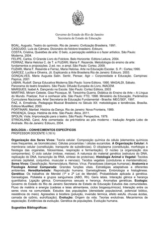 Governo do Estado do Rio de Janeiro
Secretaria de Estado de Educação
BOAL, Augusto, Teatro do oprimido. Rio de Janeiro: Civilização Brasileira, 1991.
CASCUDO, Luís da Câmara. Dicionário do folclore brasileiro. Ediouro.
COSTA, Cristina, Questões de arte: O belo, a percepção estética e o fazer artístico. São Paulo:
Moderna, 2004.
FELIPE, Carlos. O Grande Livro do Folclore. Belo Horizonte: Editora Leitura, 2004.
FERRAZ, Maria Heloísa C. de T. e FUZARI, Maria F. Rezende. Metodologia do ensino da arte:
fundamentos e proposições. 2.ed. rev. e ampl. São Paulo: Cortez, 2009.
FUZARI, Maria F. Resende e Ferraz, Maria Heloísa. Arte na Educação Escolar. S. P.: Cortez,1990.
GARCEZ, Lucília e Oliveira, Jô. Explicando a Arte Brasileira.Rio de Janeiro: Ediouro. 2003.
GONÇALVES, Maria Augusta Salin. Sentir, Pensar, Agir – Corporeidade e Educação. Campinas:
Papirus, 2001
LABAN, Rudolf. Dança Educativa Moderna.São Paulo: Ícone Editora, 1990. MAGALDI, Sábato.
Panorama do teatro brasileiro. São Paulo: Difusão Européia do Livro, INACEM.
MARQUES, Isabel A. Dançando na Escola. São Paulo: Cortez Editora, 2003
MARTINS, Miriam Celeste, Gisa Picosque, M. Terezinha Guerra. Didática do Ensino da Arte – A Língua
do Mundo. Poetizar, fruir e conhecer arte. São Paulo: FTD, 1998. Ministério da Educação, Parâmetros
Curriculares Nacionais. Arte/ Secretaria de Educação Fundamental - Brasília: MEC/SEF, 1997.
PAZ, A. Ermelinda. Pedagogia Musical Brasileira no Século XX: metodologias e tendências. Brasília.
Editora MusiMed, 2000.
PORTINARI, Maribel. História da Dança. Rio de Janeiro: Nova Fronteira, 1989.
PROENÇA, Graça. História da Arte. São Paulo: Ática, 2011.
SPOLIN, Viola. Improvisação para o teatro. São Paulo: Perspectiva, 1979.
STRICKLAND, Carol, Arte comentada: da pré-história ao pós moderno - tradução Angela Lobo de
Andrade. Rio de Janeiro: Ediouro, 2004.
BIOLOGIA – CONHECIMENTOS ESPECÍFICOS
PROFESSOR DOCENTE I (16 h)
Organização dos Seres Vivos: Teoria celular. Composição química da célula (elementos químicos
mais frequentes, as biomoléculas). Células procariotas / células eucariotas. A Organização Celular: A
membrana celular (constituição, transporte de substâncias). O citoplasma (constituição, morfologia e
fisiologia das organelas, fotossíntese, respiração e fermentação). O núcleo (a organização dos
componentes). O ciclo celular (mitose, meiose). A natureza do material genético (estrutura do DNA,
replicação do DNA, transcrição de RNA, síntese de proteínas). Histologia Animal e Vegetal: Tecidos
animais (epitelial, conjuntivo, muscular e nervoso). Tecidos vegetais (condutores e meristemáticos).
Seres Vivos: Classificação. Nomenclatura. Reinos. Vírus. Parasitoses (doenças humanas). Anatomia e
Fisiologia Animal Comparada: Grandes funções vitais. Estratégias adaptativas a diferentes
ambientes. Hereditariedade: Reprodução humana. Gametogênese. Embriologia e histogênese.
Genética: Os trabalhos de Mendel (1ª e 2ª Lei de Mendel). Probabilidade aplicada à genética.
Genealogias. Polialelia e grupos sanguíneos (ABO, Rh). Gens letais. Interação gênica e herança
quantitativa. Ligação gênica. Cromossomos sexuais e herança. Anomalias genéticas. Ecologia:
Governo do Estado do Rio de Janeiro Secretaria de Estado de Educação Estudos das comunidades.
Fluxo de matéria e energia (cadeias e teias alimentares, ciclos biogeoquímicos). Interação entre os
seres vivos na comunidade. Estudos das populações (densidade populacional, potencial biótico,
resistência do meio). Agressões à biosfera (poluição, inversão térmica, efeito estufa, chuvas ácidas,
camada de ozônio, eutrofização). Evolução: Origem da vida. Teorias evolutivas. Mecanismos de
especiação. Evidências da evolução. Genética de populações. Evolução humana.
Sugestões Bibliográficas:
 