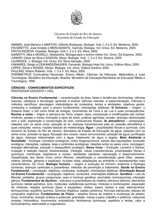 Governo do Estado do Rio de Janeiro
Secretaria de Estado de Educação
AMABIS, José Mariano e MARTHO, Gilberto Rodrigues. Biologia. Vols 1, 2 e 3. Ed. Moderna, 2005.
FAVARETTO, José Arnaldo e MERCADANTE, Clarinda. Biologia. Vol. Único. Ed. Moderna, 2005.
FROTA-PESSOA, Oswaldo. Biologia. Vols 1, 2 e 3. Ed. Ática, 2005.
GAINOTTI, Alba e MODELLI, Alessandra. Biologia para o ensino médio.Vol. Único. Ed.Scipione, 2002.
JÚNIOR, César da Silva e SASSON, Sezar. Biologia. Vols. 1, 2 e 3. Ed. Saraiva, 2005.
LAURENCE, J. Biologia. Vol. Único. Ed. Nova Geração, 2005
LINHARES, Sérgio e CEWANDSZNAJDER, Fernando. Biologia Hoje.Vol. único. Editora Ática, 2005.
LOPES, Sônia e ROSSO, Sérgio. Biologia. Vol. único. Editora Saraiva, 2005.
PAULINO, Wilson Roberto. Vols. 1, 2 e 3. Ed. Ática, 2005.
PARÂMETROS Curriculares Nacionais: Ensino Médio. Ciências da Natureza, Matemática e suas
Tecnologias. Ministério da Educação. Brasília: Ministério da Educação/Secretaria de Educação Média e
Tecnológica, 1999.
CIÊNCIAS – CONHECIMENTOS ESPECÍFICOS
PROFESSOR DOCENTE I (16h)
Ciências no Ensino Fundamental – caracterização da área; fases e tendências dominantes; ciências
naturais, cidadania e tecnologia; aprender e ensinar ciências naturais: a experimentação; Ciências e
métodos científicos; abordagem metodológica de conteúdos; temas e atividades; objetivos gerais,
conteúdos e avaliação para o ensino fundamental; orientações didáticas. O Universo – origem; o
Sistema Solar; o Sol como fonte de energia; movimentos da Terra e da Lua e suas consequências.
Rochas e solos – origem e estrutura da Terra; origem, tipos, composição e modificações das rochas;
minérios, jazidas e minas; formação e tipos de solos; práticas agrícolas; erosão; doenças relacionadas
com o solo; exploração e conservação do solo; combustíveis fósseis. Ar atmosférico – composição;
relações com os seres vivos; poluição do ar; doenças transmissíveis pelo ar; pressão atmosférica e
suas variações; ventos; noções básicas de meteorologia. Água – propriedades físicas e químicas; ciclo
Governo do Estado do Rio de Janeiro, Secretaria de Estado de Educação da água; relações com os
seres vivos; pressão na água; flutuação dos corpos; vasos comunicantes; poluição da água; purificação
da água; doenças relacionadas com a água; tratamento de água e esgoto. Meio Ambiente e
Sociedade – Ecologia: conceitos ecológicos; ciclos biogeoquímicos; estudo das populações; sucessão
ecológica; interações; cadeias, teias e pirâmides ecológicas; relações entre os seres vivos; reciclagem;
energias alternativas; poluição e desequilíbrio ecológico. Seres vivos – Evolução: Lamarck e Darwin;
mutação e seleção natural; biodiversidade. Citologia: célula (características, propriedades físicas e
químicas); membrana, citoplasma e núcleo; atividades celulares; reprodução e desenvolvimento.
Classificação dos Seres Vivos (cinco Reinos): classificação e caracterização geral (filos, classes,
ordens, famílias, gêneros e espécies); funções vitais; adaptações ao ambiente e representantes mais
característicos. Os Vírus. Biologia humana – origem e evolução do homem; anatomia e fisiologia
humanas; doenças carenciais e parasitárias: métodos de prevenção e tratamento. Saúde no Ensino
Fundamental – concepção, objetivos, conteúdos, avaliação, orientações didáticas. Orientação Sexual
no Ensino Fundamental – concepção, objetivos, conteúdos, orientações didáticas. Genética – Leis de
Mendel; polialelia; grupos sanguíneos; sexo e herança genética; anomalias cromossomiais; interação
gênica. Fundamentos de Química – estrutura e propriedades da matéria; estrutura atômica; elementos
químicos; tabela periódica; íons; moléculas; substâncias químicas; misturas e combinações: separação
de misturas; reações químicas (tipos e equações); óxidos, bases, ácidos e sais; eletroquímica;
termoquímica; equilíbrio químico. Química Orgânica: cadeia carbônica; fórmulas estruturais; classes de
compostos orgânicos; Fundamentos de Física – estados físicos da matéria e mudanças de estado;
força; movimento; energia cinética e potencial; gravidade; massa e peso; trabalho e potência; máquinas
simples; hidrostática; movimentos ondulatórios; fenômenos luminosos; espelhos e lentes; calor e
termodinâmica; eletricidade e magnetismo.
 