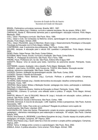 Governo do Estado do Rio de Janeiro
Secretaria de Estado de Educação
BRASIL, Parâmetros curriculares nacionais. Brasília. MEC, 1997.
CANDAU, Vera Maria (org.). Didática, currículo e saberes escolares. Rio de Janeiro, DP& A, 2001.
CARVALHO, Rosita E. Removendo barreiras para a aprendizagem: educação inclusiva. Porto Alegre.
Mediação, 2000.
COLL, César. Psicologia e currículo. São Paulo. Ática, 1999.
COLL, César e Cols. Os Conteúdos na Reforma: ensino, aprendizagem de conceitos, procedimentos e
atitudes. Porto Alegre. Artmed, 2000.
COLL, César; PALACIOS, Jesus & Marchesi, Álvaro (orgs.). Desenvolvimento Psicológico e Educação:
Psicologia da Educação (vol.3) Porto Alegre: ArtMed, 1995.
CONTRERAS, José. A autonomia dos professores. São Paulo. Cortez, 2002.
DELORS, Jacques. A educação para o século XXI: questões e perspectivas. Porto Alegre. Artmed,
2005.
DEMO, Pedro. Saber Pensar, São Paulo, Cortez Editora.
ESTEBAN, Maria Tereza, Escola, Currículo e Avaliação. São Paulo: Cortez Editora.
FREIRE, P., Pedagogia da autonomia. São Paulo. Paz e Terra, 1996.
FREIRE, Paulo. Professora sim, tia não. São Paulo, Editora Olho D ́água,1997
GADOTTI, Moacyr. Uma só escola para todos. Caminhos da autonomia escolar. Petrópolis, Vozes,
2000.
HOFFMANN, Jussara. Avaliação: mito e desafio. Porto Alegre. Mediação, 2003.
LIBÂNEO, José Carlos, OLIVEIRA, João Ferreira de, TOSCHI, Mira Seabra. Educação escolar:
políticas, estrutura e organização. São Paulo. Cortez, 2005.
LUCKESI, Cipriano. Avaliação da aprendizagem escolar. São Paulo. Cortez, 2006.
LUCKESI, Cipriano. Filosofia da Educação
MOREIRA, Antônio Flávio Barbosa (org.). Currículo: Políticas e práticas.9ª edição, Campinas,
SP:Papirus, 2006.
OLIVEIRA, Dalila Andrade (org.). Gestão democrática da educação: desafios contemporâneos.
Petrópolis. Vozes, 1997.
OROFINO, Maria Isabel. Mídias e Mediação Escolar: pedagogia dos meios, participação e visibilidade.
São Paulo, Cortez Editora.
ROMANELLI, Otaiza de Oliveira. História da Educação no Brasil. Petrópolis. Vozes, 1988.
SACRISTÁN, J.Gimeno. O currículo: uma reflexão sobre a prática. 3ª edição. Porto Alegre: Artmed,
2000.
SANTOS, Mônica P. dos & PAULINO, Marcos M. (orgs.). Inclusão em educação: cultura, políticas e
práticas. São Paulo. Cortez, 2006.
SAVIANI, Dermeval. Escola e Democracia. São Paulo. Cortez, 1998.
SAVIANI, Dermeval. A nova lei de educação - LDB: trajetória, limites e perspectivas. São Paulo. Autores
Associados, 1997.
VASCONCELLOS, Celso. Para onde vai o professor? Resgate do professor como sujeito de
transformações. São Paulo. Liberdad, 2003.
VASCONCELLOS, Celso dos Santos. Planejamento: projeto de ensino- aprendizagem e projeto político
pedagógico - elementos metodológicos para elaboração e realização. 16ª edição, São Paulo: Libertad
Editora, 2006.
VEIGA, Ilma Passos A.; RESENDE, Lúcia Maria Gonçalves de (org.). Escola: espaço do projeto político-
pedagógico. 8ª edição, Campinas, SP: Papirus, 2005.
VEIGA, Ilma Passos (org,). Quem sabe faz a hora de construir o projeto político pedagógico. Campinas,
Papirus, 2007.
WEISZ, Telma. O diálogo entre o ensino e a aprendizagem. São Paulo. Ática, 2002.
ZABALA, Antoni. A prática educativa. Como ensinar. Porto Alegre. Artmed, 1998.
 