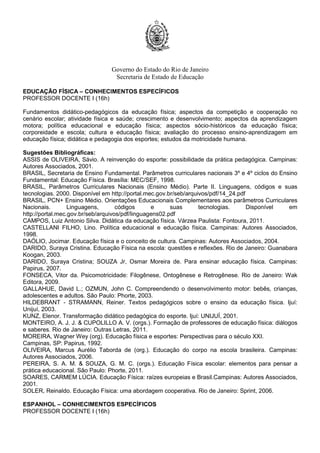 Governo do Estado do Rio de Janeiro
Secretaria de Estado de Educação
EDUCAÇÃO FÍSICA – CONHECIMENTOS ESPECÍFICOS
PROFESSOR DOCENTE I (16h)
Fundamentos didático-pedagógicos da educação física; aspectos da competição e cooperação no
cenário escolar; atividade física e saúde; crescimento e desenvolvimento; aspectos da aprendizagem
motora; política educacional e educação física; aspectos sócio-históricos da educação física;
corporeidade e escola; cultura e educação física; avaliação do processo ensino-aprendizagem em
educação física; didática e pedagogia dos esportes; estudos da motricidade humana.
Sugestões Bibliográficas:
ASSIS de OLIVEIRA, Sávio. A reinvenção do esporte: possibilidade da prática pedagógica. Campinas:
Autores Associados, 2001.
BRASIL, Secretaria de Ensino Fundamental. Parâmetros curriculares nacionais 3º e 4º ciclos do Ensino
Fundamental: Educação Física. Brasília: MEC/SEF, 1998.
BRASIL, Parâmetros Curriculares Nacionais (Ensino Médio). Parte II. Linguagens, códigos e suas
tecnologias. 2000. Disponível em http://portal.mec.gov.br/seb/arquivos/pdf/14_24.pdf
BRASIL, PCN+ Ensino Médio. Orientações Educacionais Complementares aos parâmetros Curriculares
Nacionais. Linguagens, códigos e suas tecnologias. Disponível em
http://portal.mec.gov.br/seb/arquivos/pdf/linguagens02.pdf
CAMPOS, Luiz Antonio Silva. Didática da educação física. Várzea Paulista: Fontoura, 2011.
CASTELLANI FILHO, Lino. Política educacional e educação física. Campinas: Autores Associados,
1998.
DAÓLIO, Jocimar. Educação física e o conceito de cultura. Campinas: Autores Associados, 2004.
DARIDO, Suraya Cristina. Educação Física na escola: questões e reflexões. Rio de Janeiro: Guanabara
Koogan, 2003.
DARIDO, Suraya Cristina; SOUZA Jr, Osmar Moreira de. Para ensinar educação física. Campinas:
Papirus, 2007.
FONSECA, Vitor da. Psicomotricidade: Filogênese, Ontogênese e Retrogênese. Rio de Janeiro: Wak
Editora, 2009.
GALLAHUE, David L.; OZMUN, John C. Compreendendo o desenvolvimento motor: bebês, crianças,
adolescentes e adultos. São Paulo: Phorte, 2003.
HILDEBRANT - STRAMANN, Reiner. Textos pedagógicos sobre o ensino da educação física. Ijuí:
Unijuí, 2003.
KUNZ, Elenor. Transformação didático pedagógica do esporte. Ijuí: UNIJUÍ, 2001.
MONTEIRO, A. J. J. & CUPOLILLO A. V. (orgs.). Formação de professores de educação física: diálogos
e saberes. Rio de Janeiro: Outras Letras, 2011.
MOREIRA, Wagner Wey (org). Educação física e esportes: Perspectivas para o século XXI.
Campinas, SP: Papirus, 1992.
OLIVEIRA, Marcus Aurélio Taborda de (org.). Educação do corpo na escola brasileira. Campinas:
Autores Associados, 2006.
PEREIRA, S. A. M. & SOUZA, G. M. C. (orgs.). Educação Física escolar: elementos para pensar a
prática educacional. São Paulo: Phorte, 2011.
SOARES, CARMEM LÚCIA. Educação Física: raízes europeias e Brasil.Campinas: Autores Associados,
2001.
SOLER, Reinaldo. Educação Física: uma abordagem cooperativa. Rio de Janeiro: Sprint, 2006.
ESPANHOL – CONHECIMENTOS ESPECÍFICOS
PROFESSOR DOCENTE I (16h)
 