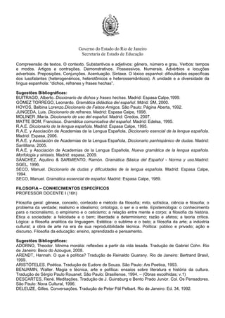 Governo do Estado do Rio de Janeiro
Secretaria de Estado de Educação
Compreensão de textos. O contexto. Substantivos e adjetivos: gênero, número e grau. Verbos: tempos
e modos. Artigos e contrações. Demonstrativos. Possessivos. Numerais. Advérbios e locuções
adverbiais. Preposições. Conjunções. Acentuação. Sintaxe. O léxico espanhol: dificuldades específicas
dos lusofalantes (heterogenéricos, heterotônicos e heterossemânticos). A unidade e a diversidade da
língua espanhola: “dichos, refranes y frases hechas”.
Sugestões Bibliográficas:
BUITRAGO, Alberto. Diccionario de dichos y frases hechas. Madrid: Espasa Calpe,1999.
GÓMEZ TORREGO, Leonardo. Gramática didáctica del español. Mdrid: SM, 2000.
HOYOS, Balbina Lorenzo.Diccionario de Falsos Amigos. São Paulo: Página Aberta, 1992.
JUNCEDA, Luis. Diccionario de refranes. Madrid: Espasa Calpe, 1998.
MOLINER ,María. Diccionario de uso del español. Madrid: Gredos, 2007.
MATTE BOM, Francisco. Gramática comunicativa del español. Madrid: Edelsa, 1995.
R.A.E. Diccionario de la lengua española. Madrid: Espasa Calpe, 1995.
R.A.E. y Asociación de Academias de la Lengua Española, Diccionario esencial de la lengua española.
Madrid: Espasa, 2006.
R.A.E. y Asociación de Academias de la Lengua Española, Diccionario panhispánico de dudas. Madrid:
Santillana, 2005.
R.A.E. y Asociación de Academias de la Lengua Española, Nueva gramática de la lengua española.
Morfologia y sintaxis. Madrid: espasa, 2009.
SÁNCHEZ, Aquilino & SARMIENTO, Ramón. Gramática Básica del Español - Norma y uso.Madrid:
SGEL, 1996.
SECO, Manuel. Diccionario de dudas y dificuldades de la lengua española. Madrid: Espasa Calpe,
1994.
SECO, Manuel. Gramática essencial de español. Madrid: Espasa Calpe, 1989.
FILOSOFIA – CONHECIMENTOS ESPECÍFICOS
PROFESSOR DOCENTE I (16h)
Filosofia geral: gênese, conceito, conteúdo e método da filosofia; mito, sofística, ciência e filosofia; o
problema da verdade; realismo e idealismo; ontologia, o ser e o ente. Epistemologia: o conhecimento
para o racionalismo, o empirismo e o ceticismo; a relação entre mente e corpo; a filosofia da história.
Ética e sociedade: a felicidade e o bem; liberdade e determinismo; razão e afetos; a teoria crítica.
Lógica: a filosofia analítica da linguagem. Estética: o sublime e o belo; a filosofia da arte; a indústria
cultural; a obra de arte na era de sua reprodutibilidade técnica. Política: público e privado; ação e
discurso. Filosofia da educação: ensino, aprendizado e pensamento.
Sugestões Bibliográficas:
ADORNO, Theodor. Minima moralia: reflexões a partir da vida lesada. Tradução de Gabriel Cohn. Rio
de Janeiro: Beco do Azougue, 2008.
ARENDT, Hannah. O que é política? Tradução de Reinaldo Guarany. Rio de Janeiro: Bertrand Brasil,
1999.
ARISTÓTELES. Poética. Tradução de Eudoro de Souza. São Paulo: Ars Poetica, 1993.
BENJAMIN, Walter. Magia e técnica, arte e política: ensaios sobre literatura e história da cultura.
Tradução de Sérgio Paulo Rouanet. São Paulo: Brasiliense, 1994. – (Obras escolhidas; v.1)
DESCARTES, René. Meditações. Tradução de J. Guinsburg e Bento Prado Junior. Col. Os Pensadores.
São Paulo: Nova Cultural, 1996.
DELEUZE, Gilles. Conversações. Tradução de Peter Pál Pelbart. Rio de Janeiro: Ed. 34, 1992.
 
