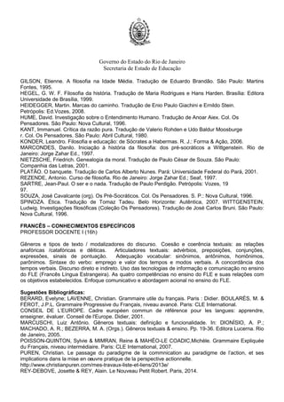Governo do Estado do Rio de Janeiro
Secretaria de Estado de Educação
GILSON, Etienne. A filosofia na Idade Média. Tradução de Eduardo Brandão. São Paulo: Martins
Fontes, 1995.
HEGEL, G. W. F. Filosofia da história. Tradução de Maria Rodrigues e Hans Harden. Brasília: Editora
Universidade de Brasília, 1999.
HEIDEGGER, Martin. Marcas do caminho. Tradução de Enio Paulo Giachini e Ernildo Stein.
Petrópolis: Ed.Vozes, 2008.
HUME, David. Investigação sobre o Entendimento Humano. Tradução de Anoar Aiex. Col. Os
Pensadores. São Paulo: Nova Cultural, 1996.
KANT, Immanuel. Crítica da razão pura. Tradução de Valerio Rohden e Udo Baldur Moosburge
r. Col. Os Pensadores. São Paulo: Abril Cultural, 1980.
KONDER, Leandro. Filosofia e educação: de Sócrates a Habermas. R. J.: Forma & Ação, 2006.
MARCONDES, Danilo. Iniciação à história da filosofia: dos pré-socráticos a Wittgenstein. Rio de
Janeiro: Jorge Zahar Ed., 1997.
NIETZSCHE, Friedrich. Genealogia da moral. Tradução de Paulo César de Souza. São Paulo:
Companhia das Letras, 2001.
PLATÃO. O banquete. Tradução de Carlos Alberto Nunes. Pará: Universidade Federal do Pará, 2001.
REZENDE, Antonio. Curso de filosofia. Rio de Janeiro: Jorge Zahar Ed.; Seaf, 1997.
SARTRE, Jean-Paul. O ser e o nada. Tradução de Paulo Perdigão. Petrópolis: Vozes, 19
97.
SOUZA, José Cavalcante (org). Os Pré-Socráticos. Col. Os Pensadores. S. P.: Nova Cultural, 1996.
SPINOZA. Ética. Tradução de Tomaz Tadeu. Belo Horizonte: Autêntica, 2007. WITTGENSTEIN,
Ludwig. Investigações filosóficas (Coleção Os Pensadores). Tradução de José Carlos Bruni. São Paulo:
Nova Cultural, 1996.
FRANCÊS – CONHECIMENTOS ESPECÍFICOS
PROFESSOR DOCENTE I (16h)
Gêneros e tipos de texto / modalizadores do discurso. Coesão e coerência textuais: as relações
anafóricas /catafóricas e dêiticas. Articuladores textuais: advérbios, preposições, conjunções,
expressões, sinais de pontuação. Adequação vocabular: sinônimos, antônimos, homônimos,
parônimos. Sintaxe do verbo: emprego e valor dos tempos e modos verbais. A concordância dos
tempos verbais. Discurso direto e indireto. Uso das tecnologias de informação e comunicação no ensino
do FLE (Francês Língua Estrangeira). As quatro competências no ensino do FLE e suas relações com
os objetivos estabelecidos. Enfoque comunicativo e abordagem acional no ensino do FLE.
Sugestões Bibliográficas:
BERARD, Evelyne; LAVENNE, Christian. Grammaire utile du français. Paris : Didier. BOULARÈS, M. &
FÉROT, J.P.L. Grammaire Progressive du Français, niveau avancé. Paris: CLE International.
CONSEIL DE L’EUROPE. Cadre européen commun de référence pour les langues: apprendre,
enseigner, évaluer. Conseil de l'Europe. Didier, 2001.
MARCUSCHI, Luiz Antônio. Gêneros textuais: definição e funcionalidade. In: DIONÍSIO, A. P.;
MACHADO, A. R.; BEZERRA, M. A. (Orgs.). Gêneros textuais & ensino. Pp. 19-36. Editora Lucerna. Rio
de Janeiro, 2005.
POISSON-QUINTON, Sylvie & MIMRAN, Reine & MAHÉO-LE COADIC,Michèle. Grammaire Expliquée
du Français, niveau intermédiaire. Paris: CLE International, 2007.
PUREN, Christian. Le passage du paradigme de la commnication au paradigme de l’action, et ses
implications dans la mise en oeuvre pratique de la perspective actionnelle.
http://www.christianpuren.com/mes-travaux-liste-et-liens/2013e/
REY-DEBOVE, Josette & REY, Alain. Le Nouveau Petit Robert. Paris, 2014.
 