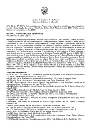 Governo do Estado do Rio de Janeiro
Secretaria de Estado de Educação
STAHEL M. DA SILVA, Andrea (tradutora). Palavra-chave: dicionário semibilingue para brasileiros:
francês / {organização da editora}. São Paulo: Editora WMF Martins Fontes, 2011. (Título original:
Dictionnaire Larousse de poche, 2009)
HISTÓRIA – CONHECIMENTOS ESPECÍFICOS
PROFESSOR DOCENTE I (16h)
Historiografia e Metodologia de História. História Antiga: Civilização Grega, Período Clássico na Grécia,
Civilização Macedônia e o Período Helenístico, Civilização Romana. História Medieval: a Alta e a Baixa
Idade Média. A crise do feudalismo. História Moderna: o Antigo Regime e o absolutismo; a expansão
européia e a colonização européia da América; os sistemas coloniais na América; o Renascimento; a
Reforma Protestante, a Revolução Científica do Século XVII. História Contemporânea: a Revolução
Industrial; o Iluminismo, Ilustração, as Revoluções Burguesas; Nacionalismos; Liberalismo econômico;
Imperialismo e a Partilha da África e da Ásia; O Imperialismo na América Latina; 1ª Guerra Mundial e
seus desdobramentos; o período entre guerras, a Revolução Russa e a URSS; a crise de 1929-1933 e
seus desdobramentos. A crise do Liberalismo, Nazismo, Fascismos, a 2ª Guerra Mundial; a Guerra Fria,
a descolonização afro-asiática, a crise do Socialismo Real, a Crise da social democracia; o Oriente
Médio contemporâneo. A América Latina no século XX; a nova ordem econômica internacional.
Globalização. História do Brasil: Brasil Colonial, O Primeiro Reinado, a Regência, O Segundo Reinado,
A Primeira República, O Estado Getulista (1930-1945), O Período Democrático (1945-1964), O Regime
Militar (1964-1985), a Nova República, a Nova Ordem Mundial e o Brasil. História e Cultura Afro-
Brasileira. História da América Contemporânea. Neoliberalismo. História da Educação, Fundamentos
Históricos da Educação.
Sugestões Bibliográficas:
ALENCASTRO, Luiz Felipe de. O Tratado dos Viventes: Formação do Brasil no Atlântico Sul (séculos
XVI e XVII). São Paulo, Companhia das Letras, 2000.
ANDERSON, Perry. Passagem da Antiguidade ao Feudalismo. São Paulo: Brasiliense, 2000.
ANDERSON, Perry. Linhagens do Estado Absolutista. São Paulo: Brasiliense, 1985.
AQUINO, Rubim Santos Leão e outros. História das sociedades – das sociedades modernas às
sociedades atuais. Rio de Janeiro : Ao Livro Técnico, 1978.
AQUINO, Rubim Santos Leão e outros. História das sociedades americanas. Rio de Janeiro: Livraria Eu
& Você, 1981.
ARAUJO, Maria Celina Soares D’. O Estado Novo. RJ. Jorge Zahar Ed., 2000.
CARDOSO, Ciro Flamarion S. Uma Introdução à História. São Paulo: Brasiliense, 1982.
CARDOSO, Ciro Flamarion e BRIGNOLI, Héctor Pérez. História econômica da América Latina.
Rio de Janeiro: Edições Graal, 1988.
CARVALHO, José Murilo de. A formação das almas: o imaginário da República no Brasil. São Paulo:
Companhia das Letras, 1993.
CARVALHO, José Murilo de, Cidadania no Brasil:o longo caminho. Rio de Janeiro: Civilização
Brasileira, 2001.
CATANI, Afrânio Mendes. O Que é Capitalismo. São Paulo: Brasiliense, 1999.
DELUMEAU, Jean. A Civilização do Renascimento. 2 vols. Lisboa : Editora Estampa, 1994.
FALCON, Francisco e RODRIGUES, A. Edmilson. A Formação do Mundo Contemporâneo. A
construção do Mundo Moderno XIV ao XVIII. Rio de Janeiro: Campus, 2006.
FAUSTO, Boris. História do Brasil. São Paulo: Edusp, 2002.
FLORENZANO, Maria Beatriz B. O mundo antigo: economia e sociedade. Série: Tudo é História.
Editora Brasiliense: São Paulo, 1986.
FLORENZANO, Modesto, As Revoluções burguesas. Série: Tudo é História. S. P., Brasiliense, 1981.
 