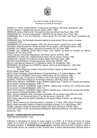 Governo do Estado do Rio de Janeiro
Secretaria de Estado de Educação
FRANCO Jr., Hilário. A Idade Média – o nascimento do Ocidente. São Paulo: Brasiliense, 1986.
GLOTZ, Gustave. A cidade grega. Rio de Janeiro: DIFEL, 1980.
GREMAUD, Amaury Patrick et all. Formação Econômica do Brasil. São Paulo: Atlas, 1997.
HOBSBAWM, Eric. A Era das Revoluções: 1789/1848. Rio de Janeiro: Paz e Terra, 1982.
HOBSBAWM, Eric. A Era dos Extremos: o breve século XX 1914-1991. São Paulo: Companhia das
Letras, 1995.
HOBSBAWM, Eric. Da Revolução Industrial Inglesa ao Imperialismo. Rio de Janeiro: Forense
Universitária, 1979.
HOBSBAWM, Eric. A Era dos Impérios 1875-1914. Rio de Janeiro, Editora Paz e Terra, 1989.
HOLANDA, Sérgio Buarque de. Raízes do Brasil. Rio de Janeiro, José Olympio Editora, 1990.
KOSHIBA, Luiz. História: origens, estruturas e processos. SP. Ed. Atual. 2000.
KOSHIBA, Luiz; PEREIRA, Denise Manzi Frayse. (org). História do Brasil no Contexto da História
Ocidental. SP. ED. Atual, 2003.
LESSA, Renato. A Invenção Republicana. São Paulo: Vértice / IUPERJ, 1988.
LINHARES, M. Yedda (org.). História Geral do Brasil. Rio de Janeiro: Campus, 1990.
MASSOULIÉ, François. Os conflitos do Oriente Médio. São Paulo: Ática, 1994.
MATTOS, Ilmar Rohloff de, O tempo saquarema. São Paulo, HCITEC, 1987.
MELLO, João Manuel Cardoso de. O Capitalismo Tardio. SP. Brasiliense. 1982.
MENDONÇA, Sônia Regina de e FONTES, Virgínia. História do Brasil Recente – 1964-1992.
São Paulo: Ática, 1996.
_________, Sônia Regina de. Estado e economia no Brasil: opções de desenvolvimento.
Rio de Janeiro: Graal, 1985.
MOTA, Carlos Guilherme. História Moderna e Contemporânea. S. P., Editora Moderna, 1986.
PEDRO, Antonio; CÁCERES, Florival (org). História Geral. SP. Ed. Moderna. 1986.
PRADO, Maria Lígia. O Populismo na América Latina. São Paulo: Brasiliense, 1981.
QUEIROZ, Tereza Aline Pereira de. As heresias medievais. São Paulo: Atual, 1988.
REIS FILHO, Daniel A., FERREIRA, Jorge e ZENHA, Celeste (org). O Século XX: o tempo das certezas.
Rio de Janeiro: Civilização Brasileira, 2000. v.I.
REIS FILHO, Daniel A., FERREIRA, Jorge e ZENHA, Celeste (org). O Século XX: o tempo das crises.
Rio de Janeiro: Civilização Brasileira, 2000. v.II.
REIS FILHO, Daniel A.; FERREIRA, Jorge e ZENHA, Celeste (org.). O Século XX: o tempo das dúvidas.
Rio de Janeiro: Civilização Brasileira, 2000. v.III.
REIS , Daniel A. Ditadura militar, esquerdas e sociedade. Rio de Janeiro:Jorge Zahar Ed.,2000.
ROSTOVTZEFF, M. História de Roma. 4ª ed. Rio de Janeiro : Zahar Ed., 1977.
SAES, Décio. República da Capital: Capitalismo e Processo Político no Brasil.1 ed. São Paulo:
Boitempo, 2001.
SILVA, Janice Theodoro da. Descobrimentos e civilização. S. P: Ática, 1987. (Série Princípios)
SILVA, Sergio.Expansão Cafeeira e Origens da Indústria no Brasil. S. P.o: Alfa Omega, 1981.
STONE, Lawrence, Causas da Revolução Inglesa 1529-1642. São Paulo, EDUSC, 2000.
VIOTTI DA COSTA, Emília. Da Monarquia à República: Momentos Decisivos. 5 ed. São Paulo:
Brasiliense, 1987.
INGLÊS – CONHECIMENTOS ESPECÍFICOS
PROFESSOR DOCENTE I (16h)
1.Métodos e abordagens de ensino de língua inglesa e os PCNs. 2. O ensino da leitura em língua
inglesa. 3. O ensino do vocabulário e da gramática da língua inglesa. 4. Inglês escrito e falado:
contrastes principais. 5. Conteúdo léxico-gramatical e aspectos discursivos 5.1 O sintagma verbal e
suas funções: tempo, voz, aspecto e modo; ‘Phrasal verbs’ e verbos preposicionados; Discurso direto e
 