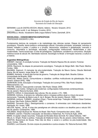 Governo do Estado do Rio de Janeiro
Secretaria de Estado de Educação
SERIANNI, Luca & CASTELVECCHI, Alberto. Italiano. Novara: Grazanti, 2012.
_______. Italiani scritti. 3. ed. Bologna: Il mulino, 2012.
ZINGARELLI, Nicola. Vocabolario della Lingua Italiana.Torino: Zanichelli, 2014.
SOCIOLOGIA – CONHECIMENTOS ESPECÍFICOS
PROFESSOR DOCENTE I (16h)
Fundamentos teóricos de conteúdo e de metodologia das ciências sociais. Etapas do pensamento
sociológico. Filosofia, teoria política e antropologia cultural. Conceitos principais: sociedade, indivíduo e
Estado; trabalho e poder; o público e o privado; democracia, cidadania e globalização; mercado e
consumo; informática e tecnologia; educação; configurações institucionais. Modernidade e pós-
modernidade. Teoria social hoje: a crise de paradigmas. Capitalismo, socialismo e comunismo. Situação
histórico-social do século XX. Identidade nacional. Sociologia no Brasil: a formação nacional, a cultura e
a história.
Sugestões Bibliográficas:
ARENDT, Hannah. A condição humana. Tradução de Roberto Raposo.Rio de Janeiro: Forense
Universitária, 1999.
ARON, Raymond. As etapas do pensamento sociológico. Tradução de Sérgio Bath. São Paulo: Martins
Fontes, 1999.
BAUMAN, Zygmunt. O mal-estar da pós-modernidade. Tradução de Mauro Gama, Cláudia Martinelli
Gama, Rio de Janeiro: Jorge Zahar Ed., 1998.
BOBBIO, Norberto. A teoria das formas de governo. Tradução de Sérgio Bath. Brasília: Editora
Universidade de Brasília, 2000.
CANCLINI, Néstor García. Consumidores e cidadãos: conflitos multiculturais da globalização. Rio de
Janeiro: Editora UFRJ, 1999.
DURKHEIM, Emile. Educação e Sociologia. Tradução de Lourenço Filho. São Paulo: Edições
Melhoramentos, s/d.
FREYRE, Gilberto. Casa-grande e senzala. São Paulo: Global, 2005.
FRIDMAN, Luiz Carlos. Vertigens pós-modernas: configurações institucionais contemporâneas.
Rio de Janeiro: Relume Dumará, 2000.
GEERTZ, Clifford. A interpretação das culturas. Rio de Janeiro: LTC, 1989.
GIDDENS, Anthony. A terceira via: reflexões sobre o impasse político atual e o futuro da social-
democracia. Tradução de Maria Luiza X. de A. Borges. Rio de Janeiro: Record, 1999.
GIDDENS, Anthony, TURNER, Jonathan (Orgs.). Teoria social hoje. Tradução de Gilson César Cardoso
de Sousa. São Paulo: Editora UNESP, 1999.
HADDAD, Fernando (Org.). Desorganizando o consenso: 9 entrevistas com intelectuais dissidentes.
Petrópolis, RJ: Vozes, 1998.
HELLER, Agnes... [et al]. A crise dos paradigmas em ciências sociais e os desafios para o século XXI.
Rio de Janeiro: Contraponto, 1999.
HOLANDA, Sergio Buarque de. Raízes do Brasil. São Paulo: Companhia das Letras, 2005.
KONDER, Leandro. Filosofia e educação: de Sócrates a Habermas. RJ: Forma & Ação, 2006.
MARX. O capital: edição resumida. Tradução de Ronaldo Alves Schmidt. RJ: Zahar Editores, 1967
MILLS, C. Wright. Poder e política. Tradução de Waltensir Dutra. Rio de Janeiro: Zahar Editores, 1965
SANTOS, Boaventura de Sousa. Pela mão de Alice: o social e o político na pós-modernidade. São
Paulo: Cortez, 1999.
SOARES, Luiz Eduardo. Os dois corpos do presidente e outros ensaios. RJ: Relume-Dumará,1993
 