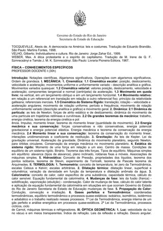 Governo do Estado do Rio de Janeiro
Secretaria de Estado de Educação
TOCQUEVILLE, Alexis de. A democracia na América: leis e costumes. Tradução de Eduardo Brandão.
São Paulo: Martins Fontes, 1998.
VELHO, Gilberto. Individualismo e cultura. Rio de Janeiro: Jorge Zahar Ed., 1999.
WEBER, Max. A ética protestante e o espírito do capitalismo. Tradução de M. Irene de Q. F.
Szmrecsänyi e Tamás J. M. K. Szmrecsänyi. São Paulo: Livraria Pioneira Editora, 1967.
FÍSICA – CONHECIMENTOS ESPECÍFICOS
PROFESSOR DOCENTE I (30h)
Introdução: Notações científicas. Algarismos significativos. Operações com algarismos significativos.
Ordem de grandeza. I. MECÂNICA: 1. Cinemática: 1.1 Cinemática escalar: posição, deslocamento,
velocidade e aceleração; movimentos uniforme e uniformemente variado - descrição analítica e gráfica.
Movimentos variados quaisquer. 1.2 Cinemática vetorial: vetores posição, deslocamento, velocidade e
aceleração; componentes tangencial e normal (centrípeta) da aceleração. 1.3 Movimento em queda
livre: na vertical, em um lançamento oblíquo e em um lançamento horizontal. 1.4 Movimento relativo:
em relação a um referencial em translação em relação a outro referencial fixo; princípio da relatividade
galileana; referenciais inerciais. 1.5 Cinemática do Sistema Rígido: translação; rotação – velocidade e
aceleração angulares; movimento de rotação uniforme; período e frequência; movimento de rotação
uniformemente variado (descrição analítica e gráfica) e movimento geral. 2. Dinâmica: 2.1 Dinâmica da
partícula: as leis de Newton; forças de atrito estático e de deslizamento; dinâmica do movimento de
uma partícula em trajetórias retilíneas e curvilíneas. 2.2 Os grandes teoremas da mecânica: trabalho,
energia cinética, teorema da energia cinética e pot
ência. Impulso, momento linear, teorema do momento linear (quantidade de movimento). 2.3 Energia
mecânica e sua conservação: forças conservativas e não conservativas, energia potencial
gravitacional e energia potencial elástica. Energia mecânica e teorema da conservação da energia
mecânica. 2.4 Momento linear e sua conservação: teorema da conservação do momento linear,
interações unidimensionais e coeficiente de restituição. 3. Gravitação: As leis de Kepler. Lei da
gravitação universal. Aceleração da gravidade. Dinâmica do movimento planetário, segundo Newton,
para órbitas circulares. Conservação da energia mecânica no movimento planetário. 4. Estática do
sistema rígido: Momento de uma força em relação a um eixo. Centro de massa. Condições de
equilíbrio de um sistema rígido. Binário. Teorema das três forças. Tipos de equilíbrio. Máquinas simples
em equilíbrio: alavanca (tipos de alavanca), plano inclinado, roldanas fixas e móveis. Associações de
máquinas simples. 5. Hidrostática: Conceito de Pressão, propriedades dos líquidos, teorema dos
pontos isóbaros, teorema de Stevin, experimento de Torricelli, teorema de Pascale teorema de
Arquimedes. II. TERMOLOGIA: 1. Termometria: conceito de temperatura, lei zero da Termodinâmica,
escalas Celsius e Kelvin; escalas arbitrárias. 2. Dilatação térmica: dilatação linear, superficial e
volumétrica; variação da densidade em função da temperatura e dilatação anômala da água. 3.
Calorimetria: conceito de calor, calor específico de uma substância, capacidade térmica, cálculo do
calor sensível. Equação fundamental da calorimetria. 4. Mudanças de fase: leis da fusão (franca) -
solidificação, vaporização (ebulição) - condensação. Calor de mudança de fase, cálculo do calor latente
e aplicação da equação fundamental da calorimetria em situações em que ocorram Governo do Estado
do Rio de Janeiro Secretaria de Estado de Educação mudanças de fase. 5. Propagação do Calor:
Condução, convecção e irradiação. 6. Gases perfeitos e Termodinâmica: coordenadas
termodinâmicas, equilíbrio termodinâmico e processos quase-estáticos: isobárico, isométrico, isotérmico
e adiabático e o trabalho realizado nesses processos. 1ª Lei da Termodinâmica, energia interna de um
gás perfeito e análise energética em processos quase-estáticos. 2ª Lei da Termodinâmica, processos
cíclicos, ciclo
de Carnot, máquinas térmicas e refrigeradores. III. ÓPTICA GEOMÉTRICA: 1. Luz: velocidade da luz
no vácuo e em meios transparentes. Índice de refração. Leis da reflexão e refração. Desvio angular.
 