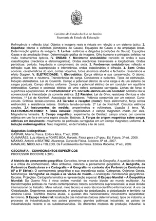 Governo do Estado do Rio de Janeiro
Secretaria de Estado de Educação
Refringência e reflexão total. Objetos e imagens reais e virtuais em relação a um sistema óptico. 2.
Espelhos: planos e esféricos (condições de Gauss). Equações de Gauss e da ampliação linear.
Determinação gráfica de imagens. 3. Lentes: esféricas e delgadas (condições de Gauss). Equações
Gauss e da ampliação linear. Determinação gráfica de imagens. Olho humano e principais defeitos na
visão. Instrumentos ópticos. IV. ONDAS: 1. Movimento ondulatório: conceito de ondas e suas
classificações (mecânica e eletromagnética). Ondas mecânicas transversais e longitudinais. Ondas
periódicas: período, frequência e comprimento de onda. 2. Fenômenos ondulatórios: reflexão e
refração: suas leis; superposição e interferência, ondas estacionárias e difração. 3. Som: Ondas
sonoras, características do som, cordas vibrantes, tubos acústicos abertos e fechados, ressonância e
efeito Doppler. V. ELETRICIDADE: 1. Eletrostática: Carga elétrica e sua conservação. O átomo:
prótons, elétrons e neutrons. Transferência de carga. Condutores e isolantes. Tipos de eletrização.
Indução eletrostática. Lei de Coulomb. Campo e potencial elétrico de uma carga e de um sistema de
cargas pontuais. Campo elétrico uniforme. Campo e potencial elétrico de um condutor em equilíbrio
eletrostático. Campo e potencial elétrico de uma esfera condutora carregada. Linhas de força e
superfícies equipotenciais. 2. Eletrodinâmica: 2.1. Corrente elétrica em um condutor: sentidos real e
convencional e intensidade da corrente elétrica. 2.2 Resistor: Lei de Ohm; resistores ôhmicos e não
ôhmicos. 1ª Lei de Kirchhoff. Associação de resistores. Potência consumida por um resistor. Curto-
circuito. Gráficos tensão-corrente. 2.3 Gerador e receptor (motor): força eletromotriz, força contra
eletromotriz e resistência interna. Gráficos tensão-corrente. 2ª Lei de Kirchhoff. Circuitos elétricos
simples. 2.4 Instrumentos de medida: amperímetros e voltímetros. Ligação à terra. VI.
ELETROMAGNETISMO: 1. Ímãs naturais: propriedades e campo magnético criado por eles.
Magnetismo terrestre. 2. Campo magnético: experimento de Oersted, campo criado por corrente
elétrica em um fio e em uma espira circular. Bobinas. 3. Forças de origem magnética sobre cargas
elétricas em movimento: movimento de partículas carregadas em um campo magnético uniforme. 4.
Indução eletromagnética: fluxo magnético, lei de Faraday e lei de Lenz.
Sugestões Bibliográficas:
GASPAR, Alberto. Física. Editora Ática. 1ª ed., 2000.
GUIMARÃES, Luiz Alberto e FONTE BOA, Marcelo. Física para o 2º grau. Ed. Futura, 3ª ed., 2009.
MÁXIMO, Antonio e BEATRIZ, Alvarenga. Curso de Física. Scipione, 6ª ed., 2007.
RAMALHO, NICOLAU e TOLEDO. Os Fundamentos da Física. Editora Moderna, 9ª ed., 2009.
GEOGRAFIA – CONHECIMENTOS ESPECÍFICOS
PROFESSOR DOCENTE I (30h)
A história do pensamento geográfico: Conceitos, temas e teorias da Geografia. A questão do método
e a crítica do conhecimento. Meio ambiente, natureza e pensamento geográfico. A Geografia, os
Parâmetros Curriculares e a Cartografia – A Geografia no contexto dos Parâmetros Curriculares
(5ª a 8ª Séries): O conhecimento geográfico e sua importância social. Categorias. Objetivos Gerais.
Metodologia. Cartografia: os mapas e as visões de mundo - Localização: coordenadas geográficas.
Escalas. Projeções. Cartografia temática e representação espacial. O Espaço Mundial – A Geopolítica
Mundial: Da Guerra Fria à nova ordem mundial: do mundo bipolar ao mundo multipolar. As
transformações políticas no mundo contemporâneo; blocos econômicos supranacionais; a atual divisão
internacional do trabalho. Meio natural, meio técnico e meio técnico-científico-informacional. A era da
Globalização. Organismos supranacionais. A produção da globalização; a globalização e território na
América Latina. Conflitos étnicos atuais, a questão das nacionalidades; movimentos separatistas;
terrorismo. O Espaço Industrial: localização das indústrias (fatores determinantes); tipos de indústria; o
processo de industrialização nos países pioneiros; grandes potências industriais; os países de
industrialização recente e os subdesenvolvidos. Os diferentes modelos de produção industrial. A
 