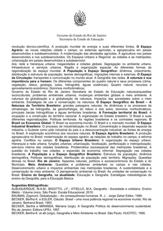 Governo do Estado do Rio de Janeiro
Secretaria de Estado de Educação
revolução técnico-científica. A produção mundial de energia e suas diferentes fontes. O Espaço
Agrário: as novas relações cidade x campo; os sistemas agrícolas; a agropecuária em países
desenvolvidos e subdesenvolvidos. A modernização das atividades agrícolas. A agricultura nos países
desenvolvidos e nos subdesenvolvidos. Os Espaços Urbano e Regional: as cidades e as metrópoles;
urbanização em países desenvolvidos e subdesenvolvi
dos; rede e hierarquia urbana; megacidades e cidades globais. Segregação no ambiente urbano.
Infraestrutura e serviços urbanos. Região e organização espacial. As diferentes formas de
regionalização do espaço mundial. A População e Espaço Geográfico: dinâmica, crescimento,
distribuição e estrutura da população; teorias demográficas; migrações internas e externas. O Espaço
da Circulação: transportes e comunicação no mundo atual. A Geografia das redes. A natureza e sua
importância para o homem: Os diferentes componentes do quadro natural e seus processos (clima,
vegetação, relevo, geologia, solos, hidrografia, águas oceânicas). Quadro natural: recursos e
aproveitamento econômico. Domínios morfoclimáticos;
Governo do Estado do Rio de Janeiro Secretaria de Estado de Educação natureza/questões
socioculturais; problemas ambientais urbanos; mudanças ambientais globais e meio ambiente. A
natureza da globalização e a globalização da natureza. Impactos das sociedades sobre o meio
ambiente. Estratégias de uso e conservação na natureza. O Espaço Geográfico do Brasil – A
Natureza do Território Brasileiro: grandes paisagens naturais; As dinâmicas e os processos da
climatologia, da hidrografia, da geomorfologia, do relevo e dos solos; domínios morfoclimáticos;
principais bacias hidrográficas e águas territoriais brasileiras. A Formação territorial do Brasil: A
ocupação e a construção do território nacional. A organização do Estado brasileiro. O Brasil e suas
diferentes regionalizações. Políticas territoriais. As regiões brasileiras e os contrastes regionais. O
Brasil na Economia Global: O Brasil na economia-mundo. O Brasil e o mercado mundial. O Espaço
Industrial Brasileiro: O processo de industrialização no Brasil. Concentração e dispersão espacial da
indústria; o Sudeste como pólo industrial do país e a desconcentração industrial; as fontes de energia
no Brasil. A exploração econômica dos recursos naturais. O Espaço Agrário Brasileiro: A produção
agropecuária no Brasil; modernização do espaço agrário; as relações de trabalho no campo; a reforma
agrária. Conflitos no campo. O Espaço Urbano Brasileiro: A organização do espaço urbano.
Hierarquia e rede urbana; funções urbanas; urbanização, favelização, periferização e metropolização;
estrutura interna das cidades brasileiras. Problemática socioespacial das metrópoles brasileiras. A
questão do trabalho nas cidades: a expansão da economia informal. Segregação nas cidades
brasileiras. A População e o Espaço Geográfico Brasileiro: Estrutura da população; dinâmica
demográfica. Políticas demográficas; distribuição da população pelo território. Migrações. Questões
étnicas no Brasil. Rio de Janeiro: Aspectos naturais, políticos e socioeconômicos do Estado e do
Município. Meio Ambiente: Questões e problemas ambientais no campo e nas cidades.
Desenvolvimento urbano e impactos ambientais nas metrópoles brasileiras. A sustentabilidade e a
conservação do meio ambiente. O planejamento ambiental no Brasil. As unidades de conservação no
Brasil. Ensino da Geografia, na atualidade: Educação e Geografia. Estratégias metodológicas do
ensino da Geografia, para a Educação Básica.
Sugestões Bibliográficas:
ALBUQUERQUE, M.A.M.; BIGOTTO, J.F.; VITIELLO, M.A. Geografia - Sociedade e cotidiano. Ensino
Médio - Volume único. São Paulo: Escala Educacional, 2010.
BAUMAN, Zygmunt. Globalização – As consequências humanas. R. J. : Jorge Zahar Editor, 1999.
BECKER, Bertha K. e EGLER, Cláudio. Brasil - uma nova potência regional na economia mundo. Rio de
Janeiro: Bertrand Brasil, 1993.
BECKER, Bertha e MIRANDA, Mariana (orgs). A Geografia Política do desenvolvimento sustentável.
Rio de Janeiro: Editora UFRJ, 1997.
BECKER, Bertha K. et alii (orgs). Geografia e Meio Ambiente no Brasil. São Paulo: HUCITEC, 1995.
 