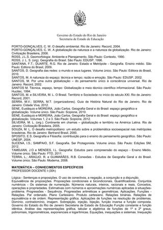 Governo do Estado do Rio de Janeiro
Secretaria de Estado de Educação
PORTO-GONÇALVES, C. W. O desafio ambiental. Rio de Janeiro: Record, 2004.
PORTO-GONÇALVES, C. W. A globalização da natureza e a natureza da globalização. Rio de Janeiro:
Civilização Brasileira, 2006.
ROSS, J.L.S. Geomorfologia: Ambiente e Planejamento. São Paulo: Contexto, 1990.
ROSS, J. L. S. (org). Geografia do Brasil. São Paulo: EDUSP, 1996.
SANTANA, F.T.; DUARTE, R.G. Rio de Janeiro: Estado e Metrópole - Geografia. Ensino médio. São
Paulo: Editora do Brasil, 2009.
SANTOS, D. Geografia das redes: o mundo e seus lugares. Volume único. São Paulo: Editora do Brasil,
2010.
SANTOS, M. A natureza do espaço: técnica e tempo; razão e emoção. São Paulo: EDUSP, 2002.
SANTOS, M. Por uma outra globalização – do pensamento único à consciência universal. Rio de
Janeiro: Record, 2002.
SANTOS M. Técnica, espaço, tempo: Globalização e meio técnico científico informacional. São Paulo:
Hucitec, 1994.
SANTOS, M. e SILVEIRA, M. L. O Brasil. Território e Sociedade no início do século XXI. Rio de Janeiro:
Record, 2001.
SERRA. M.V.; SERRA, M.T. (organizadores). Guia de História Natural do Rio de Janeiro. Rio de
Janeiro: Cidade Viva, 2012.
SENE, Eustáquio e MOREIRA, João Carlos. Geografia Geral e do Brasil: espaço geográfico e
globalização. Volume único. São Paulo: Scipione, 2010.
SENE, Eustáquio e MOREIRA, João Carlos. Geografia Geral e do Brasil: espaço geográfico e
globalização. Volumes 1, 2 e 3. São Paulo: Scipione, 2012.
SILVEIRA, M. L. (org.). Continente em chamas – globalização e território na América Latina. Rio de
Janeiro: Civilização Brasileira, 2005.
SOUZA, M. L. O desafio metropolitano: um estudo sobre a problemática socioespacial nas metrópoles
brasileiras. Rio de Janeiro: Bertrand Brasil, 2000.
SPOSITO, E.S. Geografia e Filosofia: contribuição para o ensino do pensamento geográfico. São Paulo:
UNESP, 2004.
SUCENA, I.S.; SAMPAIO, S.F. Geografia. Ser Protagonista. Volume único. São Paulo: Edições SM,
2012.
TAMDJIAN, J.O e MENDES, I.L. Geografia: Estudos para compreensão do espaço - Ensino Médio.
Volume único. São Paulo: FTD, 2011.
TERRA, L.; ARAÚJO. R. e GUIMARÃES, R.B. Conexões - Estudos de Geografia Geral e do Brasil.
Volume único. São Paulo: Moderna, 2008.
MATEMÁTICA – CONHECIMENTOS ESPECÍFICOS
PROFESSOR DOCENTE I (30h)
Lógica - Sentenças e proposições. O uso de conectivos, a negação, a conjunção e a disjunção.
Equivalência de proposições. Proposições condicionais e bicondicionais. Quantificadores. Conjuntos
numéricos - Os sistemas de numeração. Números naturais, inteiros, racionais e reais. Conceitos,
operações e propriedades. Estimativas com números e aproximações numéricas aplicadas à situações-
problema. Progressões - Sequência. Progressões aritméticas e geométricas. Aplicações. Funções -
Relações. Par ordenado. Plano Cartesiano. Produto cartesiano. Relações binárias. Relações de
equivalência e de ordem. Representação gráfica. Aplicações de funções na resolução de problemas.
Domínio, contradomínio, imagem. Sobrejeção, injeção, bijeção, função inversa e função composta.
Governo do Estado do Rio de Janeiro Secretaria de Estado de Educação Função constante e função
idêntica. Análise das representações gráfica, tabular e algébrica de funções de 1º e 2º graus,
polinomiais, trigonométricas, exponenciais e logarítmicas. Equações, inequações e sistemas. Inequação
 