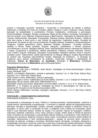 Governo do Estado do Rio de Janeiro
Secretaria de Estado de Educação
produto e inequação quociente. Estatística - Construção e interpretação de tabelas e gráficos.
Inferências e medições com base em amostras. Média, mediana e moda. Variância e desvio padrão.
Aplicação de probabilidade e combinatória. Princípio multiplicativo, combinação e permutação.
Proporcionalidade. Contagem. Razões e proporções. Regra de três simples e composta. Porcentagem e
fator de correção. Juros. Matrizes. Sistemas lineares e determinantes - Aplicações de diferentes tipos de
matrizes. Determinantes. Operações. Propriedades. Sistemas lineares. Geometria Analítica - Distância
entre dois pontos e entre ponto e reta. Divisão de segmentos. Coeficiente angular. Condição de
alinhamento. Equações da reta e da circunferência. Posições relativas. Paralelismo, Perpendicularismo.
Tangência. Lugares geométricos. Elipse. Hipérbole. Parábola. Geometria - Conceitos primitivos,
medidas e formas. Retas paralelas. Ângulos, triângulos, quadriláteros e demais polígonos.
Circunferências e círculos. Relações métricas, áreas. Representações planas e espaciais em desenhos
e mapas. Congruência e semelhança. Sólidos geométricos: Poliedros, prismas, pirâmides. Cilindro,
cone e esfera. Ângulos. Definições, aplicações e propriedades. Relações métricas. áreas e volumes.
Unidades usuais. Trigonometria: razões trigonométricas no triângulo retângulo, funções trigonométricas
de variável real. Equações trigonométricas simples. Resolução de problemas - A resolução de
problemas como postura metodológica do professor. Construção, equação e interpretação de
problemas. Ensino de Matemática, na atualidade: Educação e Matemática. Estratégias
metodológicas do ensino da Matemática, para a Educação Básica.
Sugestões Bibliográficas:
BORDENAVE, Juan Díaz e PEREIRA, Adair Martins. Estratégias de Ensino-Aprendizagem. Editora
Vozes. Petrópolis: 2002
DANTE, Luiz Roberto. Matemática, contexto e aplicações. Volumes 1,2 e 3. São Paulo: Editora Ática.
Volumes 1,2 e 3. São Paulo: Editora Atual.
IEZZI, Gelson e outros. Matemática, Ciência e aplicações.
LIMA, Elon Lages e outros. A Matemática do Ensino Médio. Volumes 1, 2 e 3. Coleção do Professor de
Matemática. Rio de Janeiro: SBM, 2002. ISBN 85-85818-10-7.
MACHADO, Antonio dos Santos. Matemática no Ensino Médio. Volumes 1, 2 e 3. S. P.: Editora Atual.
MARTINS, J. S. Projetos de pesquisa: estratégias de ensino e aprendizagem em sala de aula.
Campinas-SP: Armazém do Ipê (Autores Associados), 2005.
PAIVA, Manoel. Matemática: conceitos, linguagem, aplicações. Volumes 1, 2 e 3. São Paulo: Editora
Moderna, 2002.
PORTUGUÊS – CONHECIMENTOS ESPECÍFICOS
PROFESSOR DOCENTE I (30h)
Compreensão e interpretação de texto. Polifonia e interdiscursividade. Intertextualidade, coerência e
coesão textual. Generalização e especificação – o concreto e o abstrato. Modos de organização textual:
descrição, narração e argumentação. Coesão, concisão, paralelismo sintático e semântico. Níveis de
linguagem. A norma culta. A construção do texto: o parágrafo como unidade de composição; tópico
frasal e suas diferentes feições. Sintaxe da oração e do período. Figuras de linguagem: metáfora,
metonímia, hipérbole, eufemismo, ironia. Frase, período e oração. Ordem direta e indireta da estrutura
frasal. Processos de coordenação e subordinação (valores sintáticos e semânticos). Valor semântico e
emprego dos conectivos. Regência nominal e verbal. Crase. Concordância nominal e verbal. Sintaxe de
colocação: deslocamento e valor semântico-gramatical – posição do pronome átono. Estrutura e
formação de palavras: unidades e processos. Semântica lexical: denotação, conotação, polissemia e
ambiguidade; homonímia, sinonímia, antonímia e paronímia. Emprego das classes gramaticais. Flexões
nominais. Flexão verbal: verbos regulares, irregulares, defectivos e anômalos; vozes verbais, locuções
 