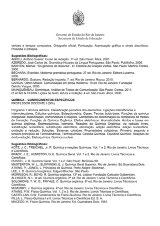 Governo do Estado do Rio de Janeiro
Secretaria de Estado de Educação
verbais e tempos compostos. Ortografia oficial. Pontuação. Acentuação gráfica e sinais diacríticos.
Prosódia e ortoepia.
Sugestões Bibliográficas:
ABREU, Antônio Suárez: Curso de redação. 11 ed. São Paulo: Ática, 2001.
AZEREDO, José Carlos de. Gramática Houaiss da Língua Portuguesa. São Paulo: Publifolha, 2008.
BAKHTIN, Mikhail. “Os gêneros do discurso”. In: Estética da Criação Verbal. São Paulo: Martins Fontes,
2000.
BECHARA, Evanildo. Moderna gramática portuguesa. 37 ed. Rio de Janeiro: Editora Lucerna,
2000.
BERNARDO, Gustavo. Redação inquieta. 7. ed. Rio de Janeiro: Rocco, 2010.
GARCIA, Othon Moacir. Comunicação em prosa moderna. 19 ed. Rio de Janeiro: Fundação
Getúlio Vargas, 2000.
MAINGUENEAU, Dominique. Análise de Textos de Comunicação. São Paulo: Cortez, 2011.
PLATÃO & FIORIN. Lições de texto: leitura e redação. 4 ed. São Paulo: Ática, 2000.
QUÍMICA – CONHECIMENTOS ESPECÍFICOS
PROFESSOR DOCENTE I (30h)
Programa: Estrutura atômica. Classificação periódica dos elementos. Ligações interatômicas e
intermoleculares. Cálculos químicos. Estequiometria. Gases. Teorias ácido-base. Funções da química
inorgânica: classificação, nomenclatura e reações. Compostos de coordenação ou complexos de metais
de transição. Funções da Química Orgânica. Efeitos eletrônicos. Aromaticidade. Ácidos e bases em
química orgânica. Estereoquímica. Isomeria. Reações da Química Orgânica: via radicais livres,
substituição nucleofílica, substituição eletrofílica, eliminação, adição eletrofílica, adição nucleofílica,
oxidação e redução. Soluções. Sistemas coloidais. Propriedades coligativas. Primeiro, segundo e
terceiro princípios da Termodinâmica. Termoquímica. Cinética Química. Equilíbrio Químico. Reações de
óxido-redução. Eletroquímica. Química nuclear.
Sugestões Bibliográficas:
KOTZ, J. C.; TREICHEL, Jr. P. Química e reações Químicas. Vol. 1 e 2. Rio de Janeiro: Livros Técnicos
e Científicos.
BRADY, J. E.; HUMISTON, G. E. Química Geral. Vol. 1 e 2. Rio de Janeiro: Livros Técnicos e
Científicos.
RUSSEL, J. B. Química Geral. Vol. 1 e 2. São Paulo: McGraw-Hill.
MASTERTON, W. L.; SLOWINSKI, E. J. Química Geral Superior. Rio de Janeiro: Ed.Guanabara Dois.
ATKINS, P.; JONES, L. Princípios de Química. Porto Alegre: Bookman.
LEE, J. D. Química Inorgânica. Edgard Blucher, São Paulo.
MORRISON, R.; BOYD, R. Química orgânica. 13ª ed. Lisboa: Fundação Calouste Gulbenkian.
ALLINGER, N. L. et alii. Química orgânica. 2ª ed. Rio de Janeiro: Livros Técnicos e Científicos.
SOLOMONS, T. W. G.; FRYHLE, C. Química orgânica. 8ª ed. Rio de Janeiro: Livros Técnicos e
Científicos.
McMURRY, J. Química orgânica. 4ª ed. Rio de Janeiro: Livros Técnicos e Científicos.
ATKINS, P.W. Físico-Química. Vol. 1, 2 e 3. Rio de Janeiro: Livros Técnicos e Científicos.
CASTELLAN, G.W. Fundamentos de Físico-Química. Rio de Janeiro: Livros Técnicos e Científicos.
PILLA, L. Físico-Química I e II. Livros Técnicos e Científicos Ed. S. A.
MACEDO, H. Físico-Química. Rio de Janeiro: Ed. Guanabara Dois, 1981.
 