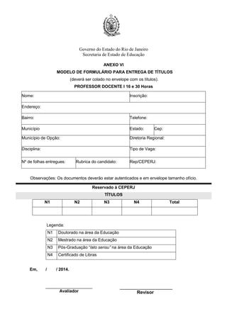 Governo do Estado do Rio de Janeiro
Secretaria de Estado de Educação
ANEXO VI
MODELO DE FORMULÁRIO PARA ENTREGA DE TÍTULOS
(deverá ser colado no envelope com os títulos).
PROFESSOR DOCENTE I 16 e 30 Horas
Nome: Inscrição:
Endereço:
Bairro: Telefone:
Município Estado: Cep:
Município de Opção: Diretoria Regional:
Disciplina: Tipo de Vaga:
Nº de folhas entregues: Rubrica do candidato: Rep/CEPERJ:
Observações: Os documentos deverão estar autenticados e em envelope tamanho ofício.
Reservado à CEPERJ
TÍTULOS
N1 N2 N3 N4 Total
Legenda:
N1 Doutorado na área da Educação
N2 Mestrado na área da Educação
N3 Pós-Graduação “lato sensu” na área da Educação
N4 Certificado de Libras
Em, / / 2014.
Avaliador
_______________________
Revisor
 