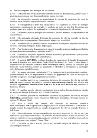 11
e) não observar prazos para postagem dos documentos.
5.3.11 Cada candidato deverá encaminhar individualmente sua documentação, sendo vedado o
envio de documentos de mais de um candidato no mesmo envelope.
5.3.12 As informações prestadas no requerimento de isenção do pagamento do valor de
inscrição serão de inteira responsabilidade do candidato.
5.3.13 A declaração falsa de dados para fins de isenção do pagamento do valor de inscrição
determinará o cancelamento da inscrição e a anulação de todos os atos dela decorrentes, em
qualquer época, sem prejuízo das sanções civis e penais cabíveis pelo teor das afirmativas.
5.3.14 Encerrado o prazo de postagem de documentos, não será permitida a complementação da
documentação.
5.3.15 Não será aceita solicitação de isenção do pagamento de valor de inscrição via fax, via
correio eletrônico ou qualquer outra forma que não seja prevista neste Edital.
5.3.16 A comprovação da tempestividade do requerimento de isenção do pagamento do valor de
inscrição será feita pelo registro da data de postagem.
5.3.17 Para fins de isenção do pagamento do valor de inscrição, a documentação comprobatória
da condição de desempregado será analisada pela FCC.
5.3.18 O pedido de isenção do pagamento do valor de inscrição que não atender a quaisquer das
exigências determinadas neste Edital será indeferido.
5.3.19 A partir de 06/09/2011 o resultado da análise do requerimento de isenção do pagamento
do valor de inscrição será publicado no Órgão Oficial dos Poderes do Estado – Minas Gerais e
disponibilizado no endereço eletrônico www.concursosfcc.com.br, listando os candidatos por
nome em ordem alfabética, número do documento de identidade e apresentando a informação
sobre deferimento ou indeferimento.
5.3.20 Ao acessar o endereço eletrônico da FCC, o sistema de inscrição informará ao candidato,
automaticamente, se o seu requerimento de isenção do pagamento do valor de inscrição foi
deferido, não gerando boleto para pagamento da inscrição.
5.3.21 O candidato que tiver seu requerimento de isenção do pagamento do valor de inscrição
deferido deverá retornar ao endereço eletrônico www.concursosfcc.com.br para efetivar sua
inscrição no período de 10 horas do dia 20/09/2011 até as 14 horas de 19/10/2011, observado o
horário de Brasília.
5.3.21.1 O candidato que não efetivar a sua inscrição após a análise do requerimento de isenção
do pagamento do valor de inscrição, será excluído do certame.
5.3.22 O candidato que tiver seu requerimento de isenção do pagamento do valor de inscrição
indeferido poderá apresentar recurso no prazo de 2 (dois) dias úteis após a publicação indicada no
subitem 5.3.19 deste Edital.
5.3.23 Após a análise dos recursos será divulgada no endereço eletrônico
www.concursosfcc.com.br e publicada no Órgão Oficial dos Poderes do Estado – Minas Gerais a
relação nominal dos requerimentos de isenção do pagamento do valor de inscrição deferidos e
indeferidos.
5.3.24 Os candidatos que tiverem seus pedidos de isenção do pagamento do valor de inscrição
indeferidos e que mantiverem interesse em participar do certame deverão efetuar sua inscrição no
endereço eletrônico www.concursosfcc.com.br, no período previsto para inscrições, observando os
procedimentos previstos no item 5.2 deste Edital.
5.3.25 Concedida ou não a isenção, poderão ser realizadas diligências relativas à situação
declarada pelo candidato.
 